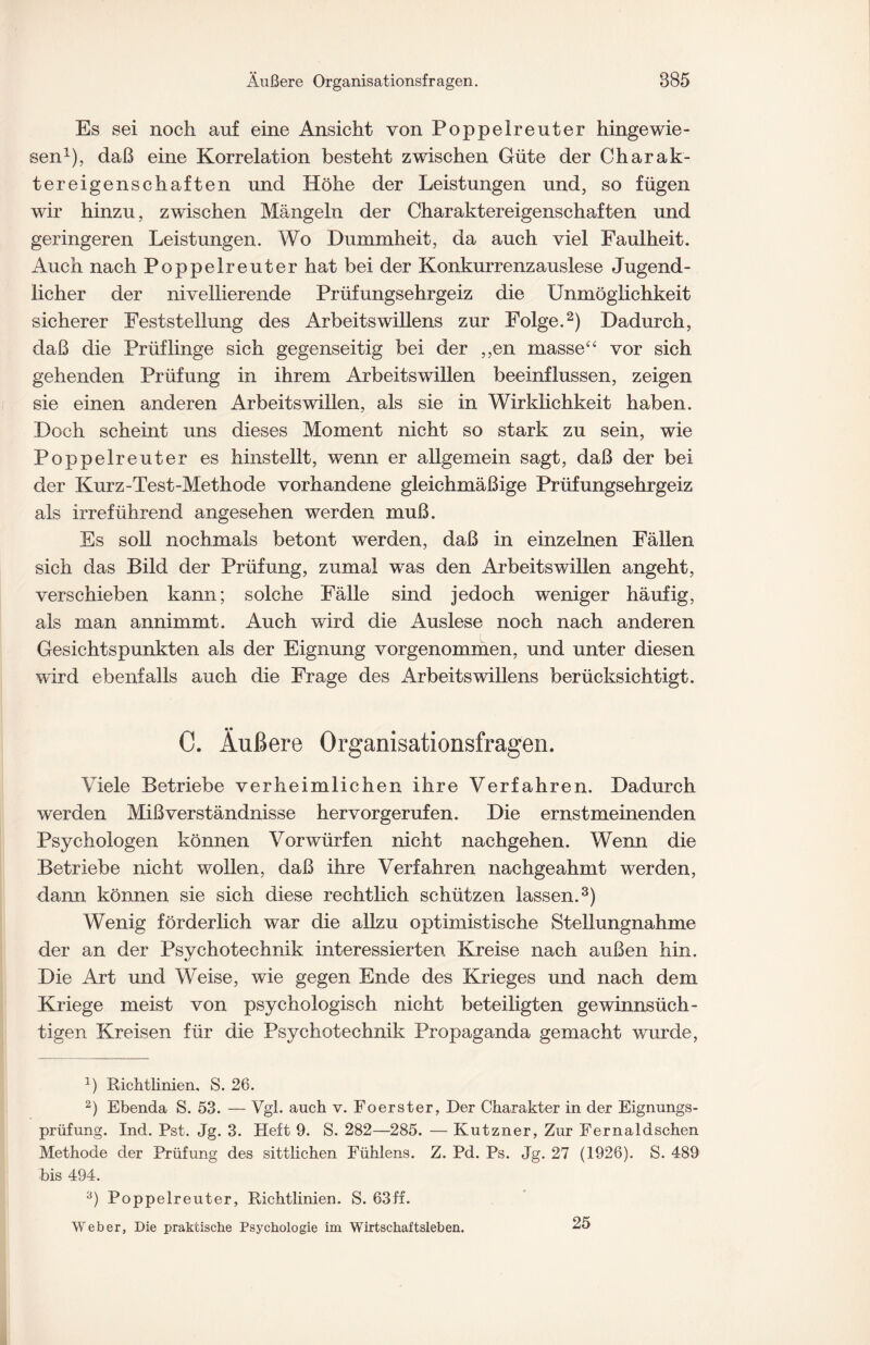 Es sei noch auf eine Ansicht von Poppelreuter hingewie¬ sen1), daß eine Korrelation besteht zwischen Güte der Charak¬ tereigenschaften und Höhe der Leistungen und, so fügen wir hinzu, zwischen Mängeln der Charaktereigenschaften und geringeren Leistungen. Wo Dummheit, da auch viel Faulheit. Auch nach Poppelreuter hat bei der Konkurrenzauslese Jugend¬ licher der nivellierende Prüfungsehrgeiz die Unmöglichkeit sicherer Feststellung des Arbeitswillens zur Folge.2) Dadurch, daß die Prüflinge sich gegenseitig bei der ,,en masse££ vor sich gehenden Prüfung in ihrem Arbeitswillen beeinflussen, zeigen sie einen anderen Arbeitswillen, als sie in Wirklichkeit haben. Doch scheint uns dieses Moment nicht so stark zu sein, wie Poppelreuter es hinstellt, wenn er allgemein sagt, daß der bei der Kurz-Test-Methode vorhandene gleichmäßige Prüfungsehrgeiz als irreführend angesehen werden muß. Es soll nochmals betont werden, daß in einzelnen Fällen sich das Bild der Prüfung, zumal was den Arbeitswillen angeht, verschieben kann; solche Fälle sind jedoch weniger häufig, als man annimmt. Auch wird die Auslese noch nach anderen Gesichtspunkten als der Eignung vorgenommen, und unter diesen wird ebenfalls auch die Frage des Arbeitswillens berücksichtigt. C. Äußere Organisationsfragen. Viele Betriebe verheimlichen ihre Verfahren. Dadurch werden Mißverständnisse hervorgerufen. Die ernstmeinenden Psychologen können Vorwürfen nicht nachgehen. Wenn die Betriebe nicht wollen, daß ihre Verfahren nachgeahmt werden, dann können sie sich diese rechtlich schützen lassen.3) Wenig förderlich war die allzu optimistische Stellungnahme der an der Psychotechnik interessierten Kreise nach außen hin. Die Art und Weise, wie gegen Ende des Krieges und nach dem Kriege meist von psychologisch nicht beteiligten gewinnsüch¬ tigen Kreisen für die Psychotechnik Propaganda gemacht wurde, 1) Richtlinien. S. 26. 2) Ebenda S. 53. — Vgl. auch v. Foerster, Der Charakter in der Eignungs¬ prüfung. Ind. Pst. Jg. 3. Heft 9. S. 282—285. — Kutzner, Zur Fernaldschen Methode der Prüfung des sittlichen Fühlens. Z. Pd. Ps. Jg. 27 (1926). S. 489 bis 494. 3) Poppelreuter, Richtlinien. S. 63ff. Weber, Die praktische Psychologie im Wirtschaftsleben. 25