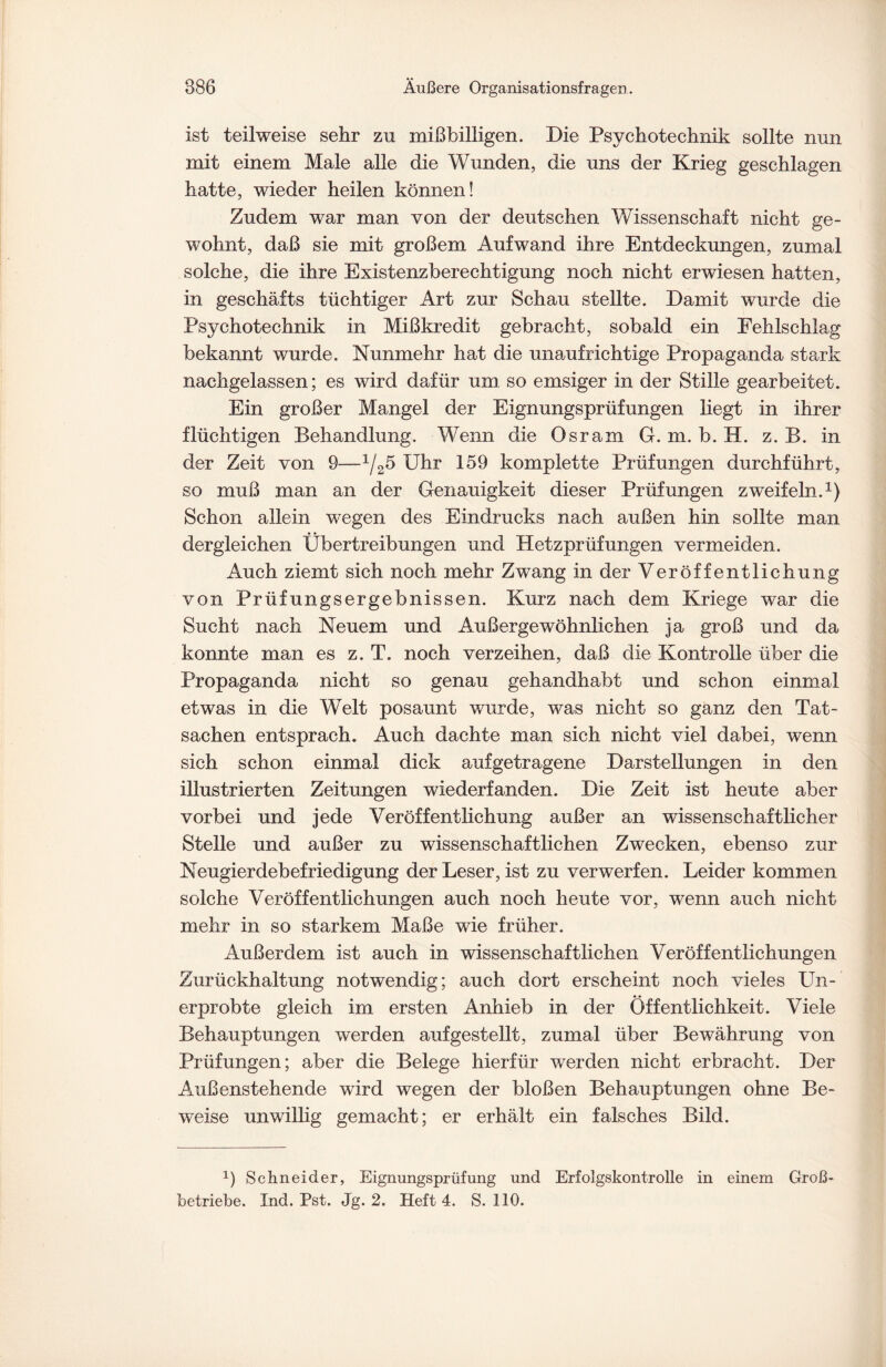 ist teilweise sehr zu mißbilligen. Die Psychotechnik sollte nun mit einem Male alle die Wunden, die uns der Krieg geschlagen hatte, wieder heilen können! Zudem war man von der deutschen Wissenschaft nicht ge¬ wohnt, daß sie mit großem Aufwand ihre Entdeckungen, zumal solche, die ihre Existenzberechtigung noch nicht erwiesen hatten, in geschäfts tüchtiger Art zur Schau stellte. Damit wurde die Psychotechnik in Mißkredit gebracht, sobald ein Eehlschlag bekannt wurde. Nunmehr hat die unaufrichtige Propaganda stark nachgelassen; es wird dafür um. so emsiger in der Stille gearbeitet. Ein großer Mangel der Eignungsprüfungen liegt in ihrer flüchtigen Behandlung. Wenn die Osram G. m. b. H. z. B. in der Zeit von 9—1/25 Uhr 159 komplette Prüfungen durchführt, so muß man an der Genauigkeit dieser Prüfungen zweifeln.1) Schon allein wegen des Eindrucks nach außen hin sollte man dergleichen Übertreibungen und Hetzprüfungen vermeiden. Auch ziemt sich noch mehr Zwang in der Veröffentlichung von Prüfungsergebnissen. Kurz nach dem Kriege war die Sucht nach Neuem und Außergewöhnlichen ja groß und da konnte man es z. T. noch verzeihen, daß die Kontrolle über die Propaganda nicht so genau gehandhabt und schon einmal etwas in die Welt posaunt wurde, was nicht so ganz den Tat¬ sachen entsprach. Auch dachte man sich nicht viel dabei, wenn sich schon einmal dick aufgetragene Darstellungen in den illustrierten Zeitungen wiederfanden. Die Zeit ist heute aber vorbei und jede Veröffentlichung außer an wissenschaftlicher Stelle und außer zu wissenschaftlichen Zwecken, ebenso zur Neugierdebefriedigung der Leser, ist zu verwerfen. Leider kommen solche Veröffentlichungen auch noch heute vor, wenn auch nicht mehr in so starkem Maße wie früher. Außerdem ist auch in wissenschaftlichen Veröffentlichungen Zurückhaltung notwendig; auch dort erscheint noch vieles Un¬ erprobte gleich im ersten Anhieb in der Öffentlichkeit. Viele Behauptungen werden auf gestellt, zumal über Bewährung von Prüfungen; aber die Belege hierfür werden nicht erbracht. Der Außenstehende wird wegen der bloßen Behauptungen ohne Be¬ weise unwillig gemacht; er erhält ein falsches Bild. J) Schneider, Eignungsprüfung und Erfolgskontrolle in einem Groß¬ betriebe. Ind. Pst. Jg. 2. Heft 4. S. 110.