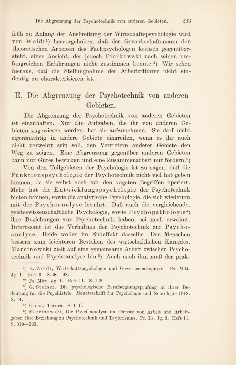 früh zu Anfang der Ausbreitung der Wirtschaftspsychologie wird von Woldt1) hervorgehoben, daß der Gewerkschaftsmann den theoretischen Arbeiten des Fachpsychologen kritisch gegenüber¬ steht, einer Ansicht, der jedoch Piorkowski nach seinen um¬ fangreichen Erfahrungen nicht zustimmen konnte.2) Wir sehen hieraus, daß die Stellungnahme der Arbeiterführer nicht ein¬ deutig zu charakterisieren ist. E. Die Abgrenzung der Psychotechnik von anderen Gebieten. Die Abgrenzung der Psychotechnik von anderen Gebieten ist einzuhalten. Nur die Aufgaben, die ihr von anderen Ge¬ bieten zugewiesen werden, hat sie aufzunehmen. Sie darf nicht eigenmächtig in andere Gebiete eingreifen, wenn es ihr auch nicht verwehrt sein soll, den Vertretern anderer Gebiete den Weg zu zeigen. Eine Abgrenzung gegenüber anderen Gebieten kann nur Gutes bewirken und eine Zusammenarbeit nur fördern.3) Von den Teilgebieten der Psychologie ist zu sagen, daß die Funktionspsychologie der Psychotechnik nicht viel hat geben können, da sie selbst noch mit den vagsten Begriffen operiert. Mehr hat die Entwicklungspsychologie der Psychotechnik bieten können, sowie die analytische Psychologie, die sich wiederum mit der Psychoanalyse berührt. Daß auch die vergleichende, geisteswissenschaftliche Psychologie, sowie Psychopathologie4) ihre Beziehungen zur Psychotechnik haben, sei noch erwähnt. Interessant ist das Verhältnis der Psychotechnik zur Psycho¬ analyse. Beide wollen im Endeffekt dasselbe: Den Menschen bessern zum leichteren Bestehen des wirtschaftlichen Kampfes. Marcinowski zielt auf eine gemeinsame Arbeit zwischen Psycho¬ technik und Psychoanalyse hin.5) Auch nach ihm muß der prak- x) R. Woldt, Wirtschaftspsychologie und Gewerkschaftspraxis. Ps. Mitt. Jg. 1. Heft 9. S. 96—98. 2) Ps. Mitt, Jg. 1. Heft 11. S. 128. 3) G. Steiner, Die psychologische Berufseignungsprüfung in ihrer Be¬ deutung für die Psychiatrie. Monatsschrift für Psychologie und Neurologie 1918. S. 44. 4) Giese, Theorie. S. 11 ff. 5) Marcinowski, Die Psychoanalyse im Dienste von Arbeit und Arbeit¬ geber, ihre Beziehung zu Psychotechnik und Taylorismus. Pr. Ps. Jg. 3. Heft 11. S. 319—333.