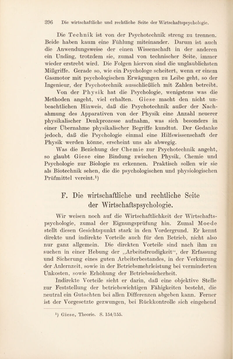 Die Technik ist von der Psychotechnik streng zu trennen. Beide haben kaum eine Fühlung miteinander. Darum ist auch die Anwendungsweise der einen Wissenschaft in der anderen ein Unding, trotzdem sie, zumal von technischer Seite, immer wieder erstrebt wird. Die Folgen hiervon sind die unglaublichsten Mißgriffe. Gerade so, wie ein Psychologe scheitert, wenn er einem Gasmotor mit psychologischen Erwägungen zu Leibe geht, so der Ingenieur, der Psychotechnik ausschließlich mit Zahlen betreibt. Von der Physik hat die Psychologie, wenigstens was die Methoden angeht, viel erhalten. Giese macht den nicht un- beachtlichen Hinweis, daß die Psychotechnik außer der Nach¬ ahmung des Apparativen von der Physik eine Anzahl neuerer physikalischer Denkprozesse auf nahm, was sich besonders in einer Übernahme physikalischer Begriffe kundtut. Der Gedanke jedoch, daß die Psychologie einmal eine Hilfswissenschaft der Physik werden könne, erscheint uns als abwegig. Was die Beziehung der Chemie zur Psychotechnik angeht, so glaubt Giese eine Bindung zwischen Physik, Chemie und Psychologie zur Biologie zu erkennen. Praktisch sollen wir sie als Biotechnik sehen, die die psychologischen und physiologischen Prüfmittel vereint.1) F. Die wirtschaftliche und rechtliche Seite der Wirtschaftspsychologie. Wir weisen noch auf die Wirtschaftlichkeit der Wirtschafts¬ psychologie, zumal der Eignungsprüfung hin. Zumal Moede stellt diesen Gesichtspunkt stark in den Vordergrund. Er kennt direkte und indirekte Vorteile auch für den Betrieb, nicht also nur ganz allgemein. Die direkten Vorteile sind nach ihm zu suchen in einer Hebung der ,,Arbeitsfreudigkeit4£, der Erfassung und Sicherung eines guten Arbeiterbestandes, in der Verkürzung der Anlernzeit, sowie in der Betriebsmehrleistung bei verminderten Unkosten, sowie Erhöhung der Betriebssicherheit. Indirekte Vorteile sieht er darin, daß eine objektive Stelle zur Feststellung der betriebswichtigen Fähigkeiten besteht, die neutral ein Gutachten bei allen Differenzen abgeben kann. Ferner ist der Vorgesetzte gezwungen, bei Rückkontrolle sich eingehend b Giese, Theorie. S. 154/155.