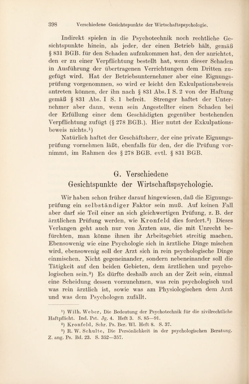 Indirekt spielen in die Psychotechnik noch rechtliche Ge¬ sichtspunkte hinein, als jeder, der einen Betrieb hält, gemäß § 831 BGB. für den Schaden aufzukommen hat, den der anrichtet, den er zu einer Verpflichtung bestellt hat, wenn dieser Schaden in Ausführung der übertragenen Verrichtungen dem Dritten zu¬ gefügt wird. Hat der Betriebsunternehmer aber eine Eignungs¬ prüfung vorgenommen, so wird er leicht den Exkulpationsbeweis antreten können, der ihn nach § 831 Abs. I S. 2 von der Haftung gemäß § 831 Abs. I S. 1 befreit. Strenger haftet der Unter¬ nehmer aber dann, wenn sein Angestellter einen Schaden bei der Erfüllung einer dem Geschädigten gegenüber bestehenden Verpflichtung zufügt (§ 278 BGB.). Hier nutzt der Exkulpations¬ beweis nichts.1) Natürlich haftet der Geschäftsherr, der eine private Eignungs¬ prüfung vornehmen läßt, ebenfalls für den, der die Prüfung vor¬ nimmt, im Rahmen des § 278 BGB. evtl. § 831 BGB. G. Verschiedene Gesichtspunkte der Wirtschaftspsychologie. Wir haben schon früher darauf hingewiesen, daß die Eignungs¬ prüfung ein selbständiger Faktor sein muß. Auf keinen Fall aber darf sie Teil einer an sich gleichwertigen Prüfung, z. B. der ärztlichen Prüfung werden, wie Kronfeld dies fordert.2) Dieses Verlangen geht auch nur von Ärzten aus, die mit Unrecht be¬ fürchten, man könne ihnen ihr Arbeitsgebiet streitig machen. Ebensowenig wie eine Psychologie sich in ärztliche Dinge mischen wird, ebensowenig soll der Arzt sich in rein psychologische Dinge einmischen. Nicht gegeneinander, sondern nebeneinander soll die Tätigkeit auf den beiden Gebieten, dem ärztlichen und psycho¬ logischen sein.3) Es dürfte deshalb auch an der Zeit sein, einmal eine Scheidung dessen vorzunehmen, was rein psychologisch und was rein ärztlich ist, sowie was am Physiologischen dem Arzt und was dem Psychologen zufällt. b Willi. Weber, Die Bedeutung der Psychotechnik für die zivilrechtliche Haftpflicht. Ind. Pst. Jg. 4. Heft 3. S. 85—91. 2) Kronfeld, Sehr. Ps. Ber. Wl. Heft 8. S. 37. 3) R. W. Schulte, Die Persönlichkeit in der psychologischen Beratung. Z. ang. Ps. Bd. 23. S. 352—357.