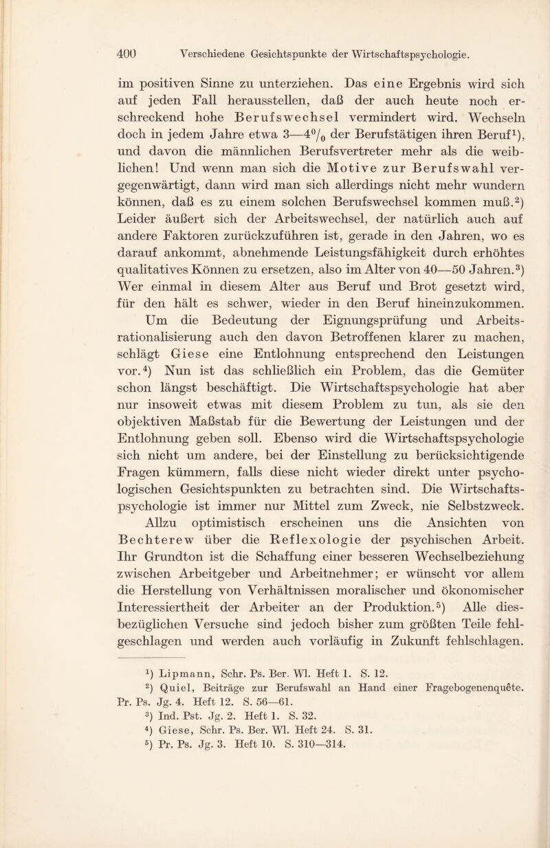 im positiven Sinne zn unterziehen. Das eine Ergebnis wird sich auf jeden Fall her ausstellen, daß der auch heute noch er¬ schreckend hohe Berufswechsel vermindert wird. Wechseln doch in jedem Jahre etwa 3—4°/0 der Berufstätigen ihren Beruf1), und davon die männlichen Berufs Vertreter mehr als die weib¬ lichen! Und wenn man sich die Motive zur Berufswahl ver¬ gegenwärtigt, dann wird man sich allerdings nicht mehr wundern können, daß es zu einem solchen Berufswechsel kommen muß.2) Leider äußert sich der Arbeitswechsel, der natürlich auch auf andere Faktoren zurückzuführen ist, gerade in den Jahren, wo es darauf ankommt, abnehmende Leistungsfähigkeit durch erhöhtes qualitatives Können zu ersetzen, also im Alter von 40—50 Jahren.3) Wer einmal in diesem Alter aus Beruf und Brot gesetzt wird, für den hält es schwer, wieder in den Beruf hineinzukommen. Um die Bedeutung der Eignungsprüfung und Arbeits¬ rationalisierung auch den davon Betroffenen klarer zu machen, schlägt Giese eine Entlohnung entsprechend den Leistungen vor.4) Nun ist das schließlich ein Problem, das die Gemüter schon längst beschäftigt. Die Wirtschaftspsychologie hat aber nur insoweit etwas mit diesem Problem zu tun, als sie den objektiven Maßstab für die Bewertung der Leistungen und der Entlohnung geben soll. Ebenso wird die Wirtschaftspsychologie sich nicht um andere, bei der Einstellung zu berücksichtigende Fragen kümmern, falls diese nicht wieder direkt unter psycho¬ logischen Gesichtspunkten zu betrachten sind. Die Wirtschafts¬ psychologie ist immer nur Mittel zum Zweck, nie Selbstzweck. Allzu optimistisch erscheinen uns die Ansichten von Bechterew über die Reflexologie der psychischen Arbeit. Ihr Grundton ist die Schaffung einer besseren Wechselbeziehung zwischen Arbeitgeber und Arbeitnehmer; er wünscht vor allem die Herstellung von Verhältnissen moralischer und ökonomischer Interessiertheit der Arbeiter an der Produktion.5) Alle dies¬ bezüglichen Versuche sind jedoch bisher zum größten Teile fehl- geschlagen und werden auch vorläufig in Zukunft fehlschlagen. q Lipmann, Sehr. Ps. Ber. Wl. Heft 1. S. 12. 2) Quiel, Beiträge zur Berufswahl an Hand einer Fragebogenenquete. Pr. Ps. Jg. 4. Heft 12. S. 56-—61. 3) Ind. Pst. Jg. 2. Heft 1. S. 32. 4) Giese, Sehr. Ps. Ber. Wl. Heft 24. S. 31. 5) Pr. Ps. Jg. 3. Heft 10. S. 310—314.