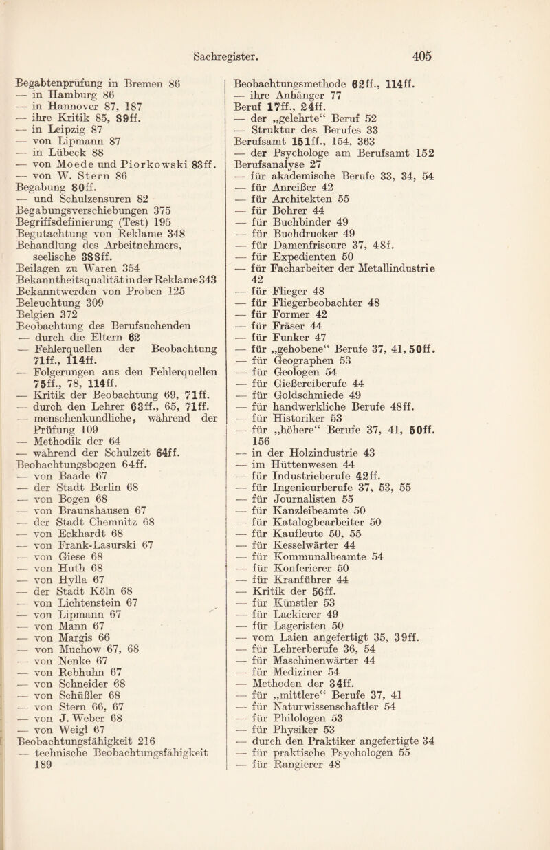 Begabtenprüfung in Bremen 86 — in Hamburg 86 — in Hannover 87, 187 — ihre Kritik 85, 8 9 ff. — in Leipzig 87 — von Lipmann 87 — in Lübeck 88 — von Moede und Piorkowski 83ff. — von W. Stern 86 Begabung 8Off. — und Schulzensuren 82 Begabungsverschiebungen 375 Begriffsdefinierung (Test) 195 Begutachtung von Reklame 348 Behandlung des Arbeitnehmers, seelische 388ff. Beilagen zu Waren 354 Bekanntheitsqualität in der Reklame 343 Bekanntwerden von Proben 125 Beleuchtung 309 Belgien 372 Beobachtung des Beruf suchenden •— durch die Eltern 62 — Fehlerquellen der Beobachtung 71ff., 114ff. — Folgerungen aus den Fehlerquellen 75ff„ 78, 114ff. — Kritik der Beobachtung 69, 71 ff. — durch den Lehrer 63ff., 65, 71 ff. — menschenkundliche, während der Prüfung 109 — Methodik der 64 — während der Schulzeit 64ff. Beobachtungsbogen 64ff. — von Baade 67 — der Stadt Berlin 68 — von Bogen 68 — von Braunshausen 67 — der Stadt Chemnitz 68 — von Eckhardt 68 — von Frank-Lasurski 67 — von Giese 68 — von Huth 68 — von Hylla 67 — der Stadt Köln 68 ■— von Lichtenstein 67 — von Lipmann 67 — von Mann 67 — von Margis 66 — von Muchow 67, 68 — von Nenke 67 — von Rebhuhn 67 — von Schneider 68 — von Schüßler 68 — von Stern 66, 67 — von J. Weber 68 — von Weigl 67 Beobachtungsfähigkeit 216 — technische Beobachtungsfähigkeit 189 Beobachtungsmethode 62ff., 114ff. — ihre Anhänger 77 Beruf 17ff., 24ff. — der „gelehrte“ Beruf 52 — Struktur des Berufes 33 Berufsamt lölff., 154, 363 — der Psychologe am Berufsamt 152 Berufsanalyse 27 — für akademische Berufe 33, 34, 54 — für Anreißer 42 — für Architekten 55 — für Bohrer 44 — für Buchbinder 49 — für Buchdrucker 49 — für Damenfriseure 37, 48f. — für Expedienten 50 — für Facharbeiter der Metallindustrie 42 — für Flieger 48 — für Fliegerbeobachter 48 — für Former 42 — für Fräser 44 — für Funker 47 — für „gehobene“ Berufe 37, 41, 5 Off. — für Geographen 53 — für Geologen 54 — für Gießereiberufe 44 — für Goldschmiede 49 — für handwerkliche Berufe 48ff. — für Historiker 53 — für „höhere“ Berufe 37, 41, 5 Off. 156 — in der Holzindustrie 43 — im Hüttenwesen 44 — für Industrieberufe 42ff. -— für Ingenieurberufe 37, 53, 55 — für Journalisten 55 — für Kanzleibeamte 50 — für Katalogbearbeiter 50 — für Kaufleute 50, 55 — für Kesselwärter 44 — für Kommunalbeamte 54 — für Konferierer 50 — für Kranführer 44 — Kritik der 56 ff. — für Künstler 53 — für Lackierer 49 — für Lageristen 50 — vom Laien angefertigt 35, 39ff. — für Lehrerberufe 36, 54 — für Maschinenwärter 44 — für Mediziner 54 — Methoden der 34ff. — für „mittlere“ Berufe 37, 41 — für Naturwissenschaftler 54 — für Philologen 53 — für Physiker 53 — durch den Praktiker angefertigte 34 — für praktische Psychologen 55 — für Rangierer 48