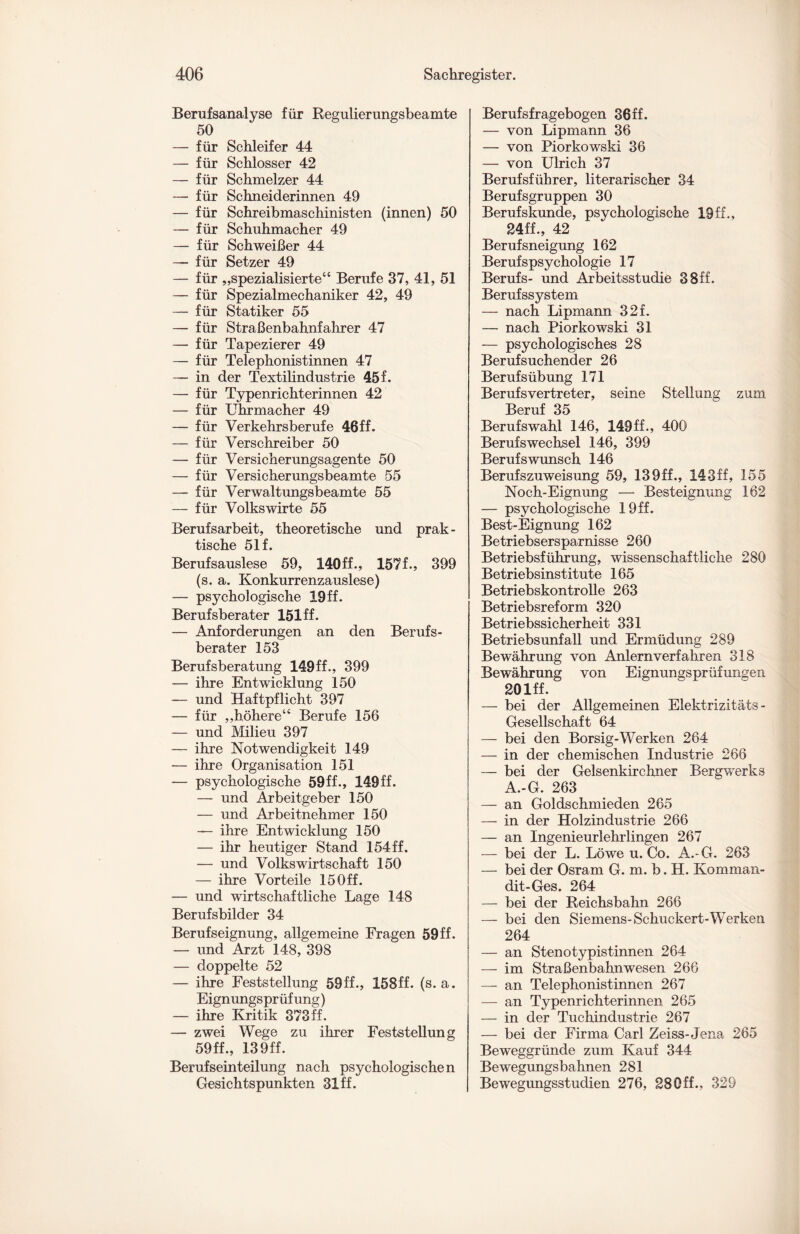 Berufsanalyse für Regulierungsbeamte 50 — für Schleifer 44 — für Schlosser 42 — für Schmelzer 44 — für Schneiderinnen 49 — für Schreibmaschinisten (innen) 50 — für Schuhmacher 49 — für Schweißer 44 — für Setzer 49 — für „spezialisierte“ Berufe 37, 41, 51 — für Spezialmechaniker 42, 49 — für Statiker 55 — für Straßenbahnfahrer 47 — für Tapezierer 49 — für Telephonistinnen 47 — in der Textilindustrie 45 f. — für Typenrichterinnen 42 — für Uhrmacher 49 — für Verkehrsberufe 46ff. — für Verschreiber 50 — für Versicherungsagente 50 — für Versicherungsbeamte 55 — für Verwaltungsbeamte 55 — für Volkswirte 55 Berufsarbeit, theoretische und prak¬ tische 51 f. Berufsauslese 59, 140ff., 157L, 399 (s. a. Konkurrenzauslese) — psychologische 19 ff. Berufsberater 151ff. — Anforderungen an den Berufs¬ berater 153 Berufsberatung 149ff., 399 — ihre Entwicklung 150 — und Haftpflicht 397 — für „höhere“ Berufe 156 — und Milieu 397 — ihre Notwendigkeit 149 — ihre Organisation 151 — psychologische 59ff., 149ff. — und Arbeitgeber 150 — und Arbeitnehmer 150 — ihre Entwicklung 150 — ihr heutiger Stand 154ff. — und Volkswirtschaft 150 — ihre Vorteile 15Off. — und wirtschaftliche Lage 148 Berufsbilder 34 Berufseignung, allgemeine Fragen 59 ff. — und Arzt 148, 398 — doppelte 52 — ihre Feststellung 59ff., 158ff. (s. a. Eignungsprüfung) — ihre Kritik 373ff. — zwei Wege zu ihrer Feststellung 59ff., 139ff. Berufseinteilung nach psychologischen Gesichtspunkten 31ff. Berufsfragebogen 36ff. — von Lipmann 36 — von Piorkowski 36 — von Ulrich 37 Berufsführer, literarischer 34 Berufsgruppen 30 Berufskunde, psychologische 19ff., 24ff., 42 Berufsneigung 162 Berufspsychologie 17 Berufs- und Arbeitsstudie 38ff. Berufssystem — nach Lipmann 32f. — nach Piorkowski 31 — psychologisches 28 Beruf suchend er 26 Berufsübung 171 Berufsvertreter, seine Stellung zum Beruf 35 Berufswahl 146, 149ff., 400 Berufswechsel 146, 399 Berufs wünsch 146 Berufszuweisung 59, 139ff., 143ff, 155 Noch-Eignung — Besteignung 162 — psychologische 19 ff. Best-Eignung 162 Betriebsersparnisse 260 Betriebsführung, wissenschaftliche 280 Betriebsinstitute 165 Betriebskontrolle 263 Betriebsreform 320 Betriebssicherheit 331 Betriebsunfall und Ermüdung 289 Bewährung von Anlernverfähren 318 Bewährung von Eignungsprüfungen 201 ff. — bei der Allgemeinen Elektrizitäts - Gesellschaft 64 — bei den Borsig-Werken 264 — in der chemischen Industrie 266 — bei der Gelsenkirchner Bergwerks A.-G. 263 — an Goldschmieden 265 — in der Holzindustrie 266 — an Ingenieurlehrlingen 267 — bei der L. Löwe u. Co. A.-G. 263 — bei der Osram G. m. b. H. Komman- dit-Ges. 264 — bei der Reichsbahn 266 — bei den Siemens-Schlickert-Werken 264 — an Stenotypistinnen 264 — im Straßenbahnwesen 266 — an Telephonistinnen 267 — an Typenrichterinnen 265 — in der Tuchindustrie 267 — bei der Firma Carl Zeiss- Jena 265 Beweggründe zum Kauf 344 Bewegungsbahnen 281 Bewegungsstudien 276, 28Off., 329