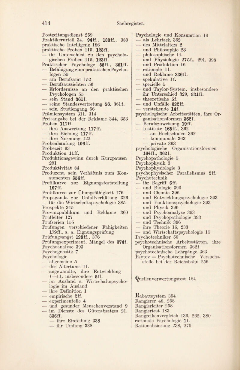 Postzeitungsdienst 259 Praktikerurteil 34, 94ff., 133ff., 380 praktische Intelligenz 186 . praktische Proben 115, 123 ff. — ihr Unterschied zu den psycholo¬ gischen Proben 115, 123ff. Praktischer Psychologe 55 ff., 361 ff. — Befähigung zum praktischen Psycho¬ logen 55 — am Berufsamt 152 — Berufsaussichten 56 — Erfordernisse an den praktischen Psychologen 55 — sein Stand 361 f. — seine Standesvertretung 56, 361 f. — sein Studiengang 56 Prämiensystem 311, 314 Preisangabe bei der Reklame 344, 353 Proben 117 ff. — ihre Auswertung 117ff. — ihre Eichung 117 ff. — ihre Normung 122 Probenhäufung 106 ff. Probezeit 93 Produktion llff. Produktionsgewinn durch Kurzpausen 291 Produktivität 84 Produzent, sein Verhältnis zum Kon¬ sumenten 354ff. Profilkurve zur Eignungsfeststellung 107 ff. Profilkurve zur Übungsfähigkeit 176 Propaganda zur Unfallverhütung 326 — für die Wirtschaftspsychologie 385 Prospekte 345 Provinzpublikum und Reklame 360 Prüfleiter 127 Prüf Serien 155 Prüfungen verschiedener Fähigkeiten 179ff., s. a. Eignungsprüfung Prüfungsangst 129ff., 376 Prüfungsexperiment, Mängel des 374f. Psychoanalyse 393 Psychognostik 7 Psychologie — allgemeine 5 — des Altertums If. — angewandte, ihre Entwicklung 1—11, insbesondere 5ff. — im Ausland s. Wirtschaftspsycho¬ logie im Ausland — ihre Definition 1 — empirische 2 ff. — experimentelle 4 — und gesunder Menschenverstand 9 — im Dienste des Güterabsatzes 21, 336ff. — ihre Einteilung 338 — ihr Umfang 338 Psychologie und Konsumtion 16 — als Lehrfach 362 — des Mittelalters 2 — und Philosophie 23 — philosophische lf. — und Physiologie 27 5f., 291, 398 — und Produktion 16 — rationale lf. — und Reklame 336ff. — spekulative lf. — spezielle 5 — und Taylor-System, insbesondere ihr Unterschied 329, 331ff. — theoretische 5f. — und Unfälle 322 ff. — verstehende 14f. psychologische Arbeitsstätten, ihre Or¬ ganisationsformen 362f. — Berufszuweisung 19 ff. — Institute 165ff., 362 — an Hochschulen 362 •— kommunale 363 — private 363 psychologische Organisationsformen v 164ff., 362f. Psychopathologie 5 Psychophysik 3 Psychophysiologie 3 psychophysischer Parallelismus 2ff. Psychotechnik — ihr Begriff 6ff. — und Biologie 396 — und Chemie 396 — und Entwicklungspsychologie 393 — und Funktionspsychologie 393 -— und Physik 396 — und Psychoanalyse 393 — und Psychopathologie 393 — und Technik 396 — ihre Theorie 16, 233 — und Wirtschaftspsychologie 15 Psychotechniker 56 psychotechnische Arbeitsstätten, ihre Organisationsformen 362 f. psychotechnische Lehrgänge 363 Psytev = Psychotechnische Versuchs- stelle bei der Reichsbahn 256 Quellen verwertungstest 184 Rabattsystem 354 Rangierer 48, 258 Rangierleiter 258 Rangiertest 183 Rangreihenvergleich 136, 262, 380 rationale Psychologie lf. Rationalisierung 238, 270