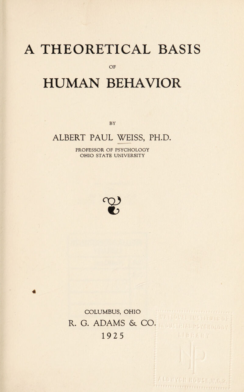 A THEORETICAL BASIS OF HUMAN BEHAVIOR BY ALBERT PAUL WEISS, PH.D. PROFESSOR OF PSYCHOLOGY OHIO STATE UNIVERSITY 4k COLUMBUS, OHIO R. G. ADAMS & CO. 1925