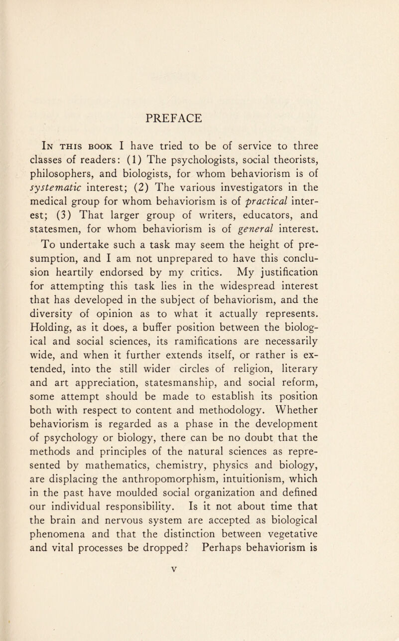 PREFACE In this book I have tried to be of service to three classes of readers: (1) The psychologists, social theorists, philosophers, and biologists, for whom behaviorism is of systematic interest; (2) The various investigators in the medical group for whom behaviorism is of practical inter¬ est; (3) That larger group of writers, educators, and statesmen, for whom behaviorism is of general interest. To undertake such a task may seem the height of pre¬ sumption, and I am not unprepared to have this conclu¬ sion heartily endorsed by my critics. My justification for attempting this task lies in the widespread interest that has developed in the subject of behaviorism, and the diversity of opinion as to what it actually represents. Holding, as it does, a buffer position between the biolog¬ ical and social sciences, its ramifications are necessarily wide, and when it further extends itself, or rather is ex¬ tended, into the still wider circles of religion, literary and art appreciation, statesmanship, and social reform, some attempt should be made to establish its position both with respect to content and methodology. Whether behaviorism is regarded as a phase in the development of psychology or biology, there can be no doubt that the methods and principles of the natural sciences as repre¬ sented by mathematics, chemistry, physics and biology, are displacing the anthropomorphism, intuitionism, which in the past have moulded social organization and defined our individual responsibility. Is it not about time that the brain and nervous system are accepted as biological phenomena and that the distinction between vegetative and vital processes be dropped? Perhaps behaviorism is