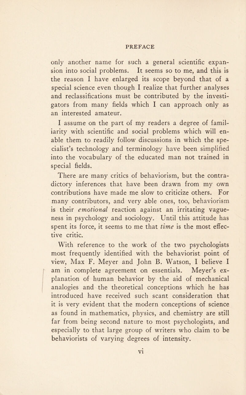 only another name for such a general scientific expan¬ sion into social problems. It seems so to me, and this is the reason I have enlarged its scope beyond that of a special science even though I realize that further analyses and reclassifications must be contributed by the investi¬ gators from many fields which I can approach only as an interested amateur. I assume on the part of my readers a degree of famil¬ iarity with scientific and social problems which will en¬ able them to readily follow discussions in which the spe¬ cialist’s technology and terminology have been simplified into the vocabulary of the educated man not trained in special fields. There are many critics of behaviorism, but the contra¬ dictory inferences that have been drawn from my own contributions have made me slow to criticize others. For many contributors, and very able ones, too, behaviorism is their emotional reaction against an irritating vague¬ ness in psychology and sociology. Until this attitude has spent its force, it seems to me that time is the most effec¬ tive critic. With reference to the work of the two psychologists most frequently identified with the behaviorist point of view, Max F. Meyer and John B. Watson, I believe I am in complete agreement on essentials. Meyer’s ex¬ planation of human behavior by the aid of mechanical analogies and the theoretical conceptions which he has introduced have received such scant consideration that it is very evident that the modern conceptions of science as found in mathematics, physics, and chemistry are still far from being second nature to most psychologists, and especially to that large group of writers who claim to be behaviorists of varying degrees of intensity.