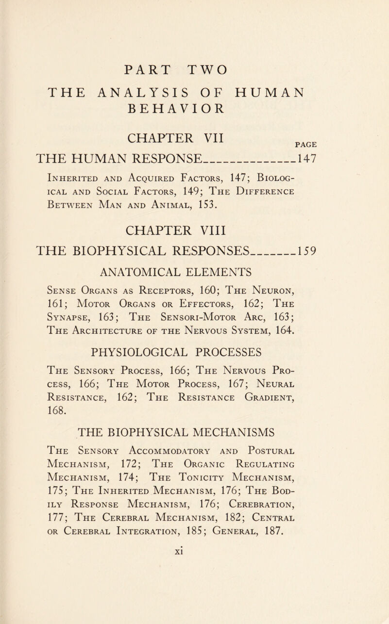 PART TWO THE ANALYSIS OF HUMAN BEHAVIOR CHAPTER VII THE HUMAN RESPONSE_147 Inherited and Acquired Factors, 147; Biolog¬ ical and Social Factors, 149; The Difference Between Man and Animal, 153. CHAPTER VIII THE BIOPHYSICAL RESPONSES_159 ANATOMICAL ELEMENTS Sense Organs as Receptors, 160; The Neuron, 161; Motor Organs or Effectors, 162; The Synapse, 163; The Sensori-Motor Arc, 163; The Architecture of the Nervous System, 164. PHYSIOLOGICAL PROCESSES The Sensory Process, 166; The Nervous Pro¬ cess, 166; The Motor Process, 167; Neural Resistance, 162; The Resistance Gradient, 168. THE BIOPHYSICAL MECHANISMS The Sensory Accommodatory and Postural Mechanism, 172; The Organic Regulating Mechanism, 174; The Tonicity Mechanism, 175; The Inherited Mechanism, 176; The Bod¬ ily Response Mechanism, 176; Cerebration, 177; The Cerebral Mechanism, 182; Central or Cerebral Integration, 185; General, 187.