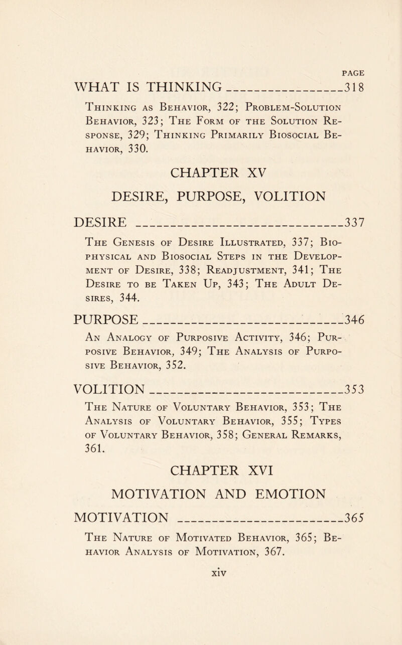 WHAT IS THINKING 318 Thinking as Behavior, 322; Problem-Solution Behavior, 323; The Form of the Solution Re¬ sponse, 329; Thinking Primarily Biosocial Be¬ havior, 330. CHAPTER XV DESIRE, PURPOSE, VOLITION DESIRE _337 The Genesis of Desire Illustrated, 337; Bio¬ physical and Biosocial Steps in the Develop¬ ment of Desire, 338; Readjustment, 341; The Desire to be Taken Up, 343; The Adult De¬ sires, 344. PURPOSE_ _346 An Analogy of Purposive Activity, 346; Pur¬ posive Behavior, 349; The Analysis of Purpo¬ sive Behavior, 352. VOLITION_353 The Nature of Voluntary Behavior, 353 ; The Analysis of Voluntary Behavior, 355; Types of Voluntary Behavior, 358; General Remarks, 361. CHAPTER XVI MOTIVATION AND EMOTION MOTIVATION_365 The Nature of Motivated Behavior, 365; Be¬ havior Analysis of Motivation, 367.