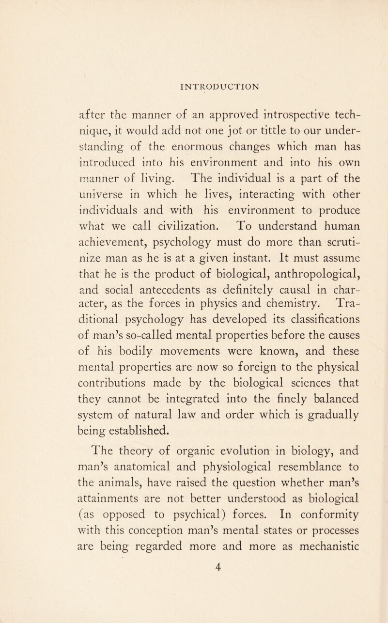 after the manner of an approved introspective tech¬ nique, it would add not one jot or tittle to our under¬ standing of the enormous changes which man has introduced into his environment and into his own manner of living. The individual is a part of the universe in which he lives, interacting with other individuals and with his environment to produce what we call civilization. To understand human achievement, psychology must do more than scruti¬ nize man as he is at a given instant. It must assume that he is the product of biological, anthropological, and social antecedents as definitely causal in char¬ acter, as the forces in physics and chemistry. Tra¬ ditional psychology has developed its classifications of man’s so-called mental properties before the causes of his bodily movements were known, and these mental properties are now so foreign to the physical contributions made by the biological sciences that they cannot be integrated into the finely balanced system of natural law and order which is gradually being established. The theory of organic evolution in biology, and man’s anatomical and physiological resemblance to the animals, have raised the question whether man’s attainments are not better understood as biological (as opposed to psychical) forces. In conformity with this conception man’s mental states or processes are being regarded more and more as mechanistic