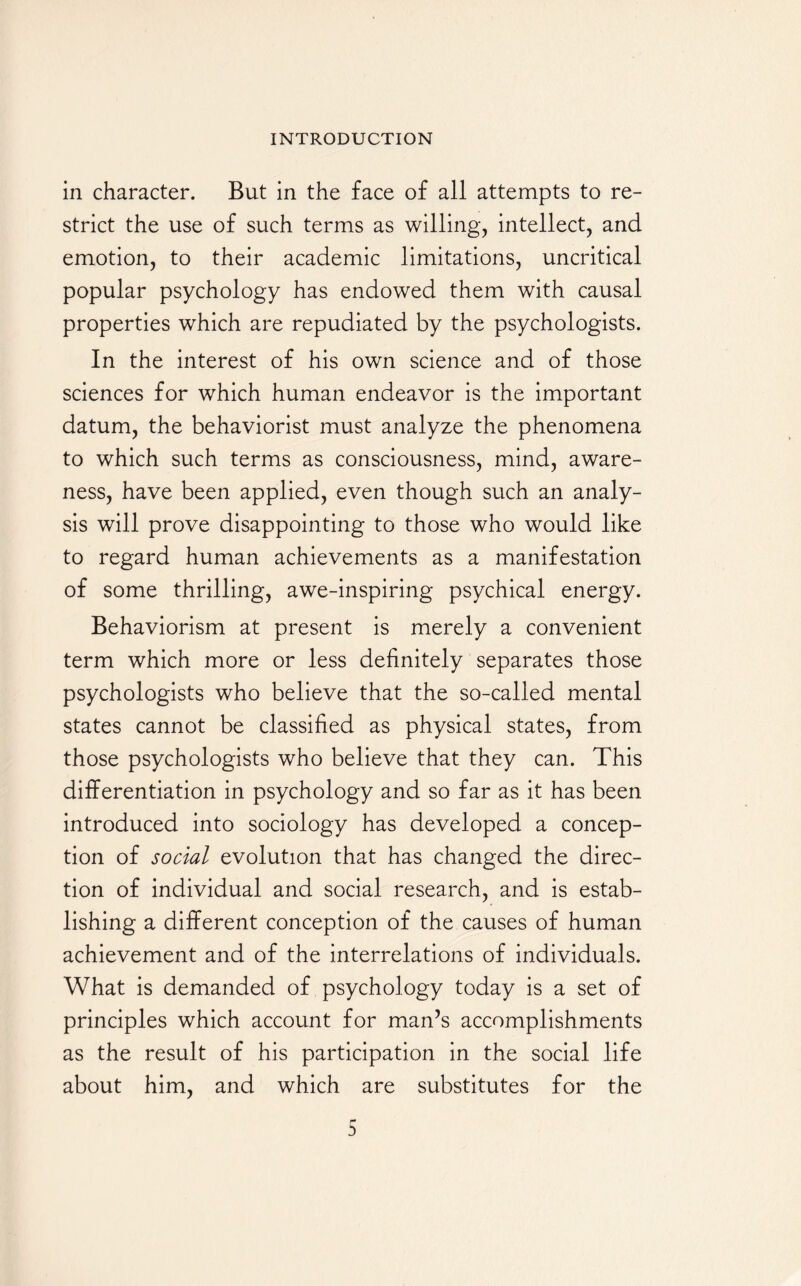 in character. But in the face of all attempts to re¬ strict the use of such terms as willing, intellect, and emotion, to their academic limitations, uncritical popular psychology has endowed them with causal properties which are repudiated by the psychologists. In the interest of his own science and of those sciences for which human endeavor is the important datum, the behaviorist must analyze the phenomena to which such terms as consciousness, mind, aware¬ ness, have been applied, even though such an analy¬ sis will prove disappointing to those who would like to regard human achievements as a manifestation of some thrilling, awe-inspiring psychical energy. Behaviorism at present is merely a convenient term which more or less definitely separates those psychologists who believe that the so-called mental states cannot be classified as physical states, from those psychologists who believe that they can. This differentiation in psychology and so far as it has been introduced into sociology has developed a concep¬ tion of social evolution that has changed the direc¬ tion of individual and social research, and is estab¬ lishing a different conception of the causes of human achievement and of the interrelations of individuals. What is demanded of psychology today is a set of principles which account for man’s accomplishments as the result of his participation in the social life about him, and which are substitutes for the