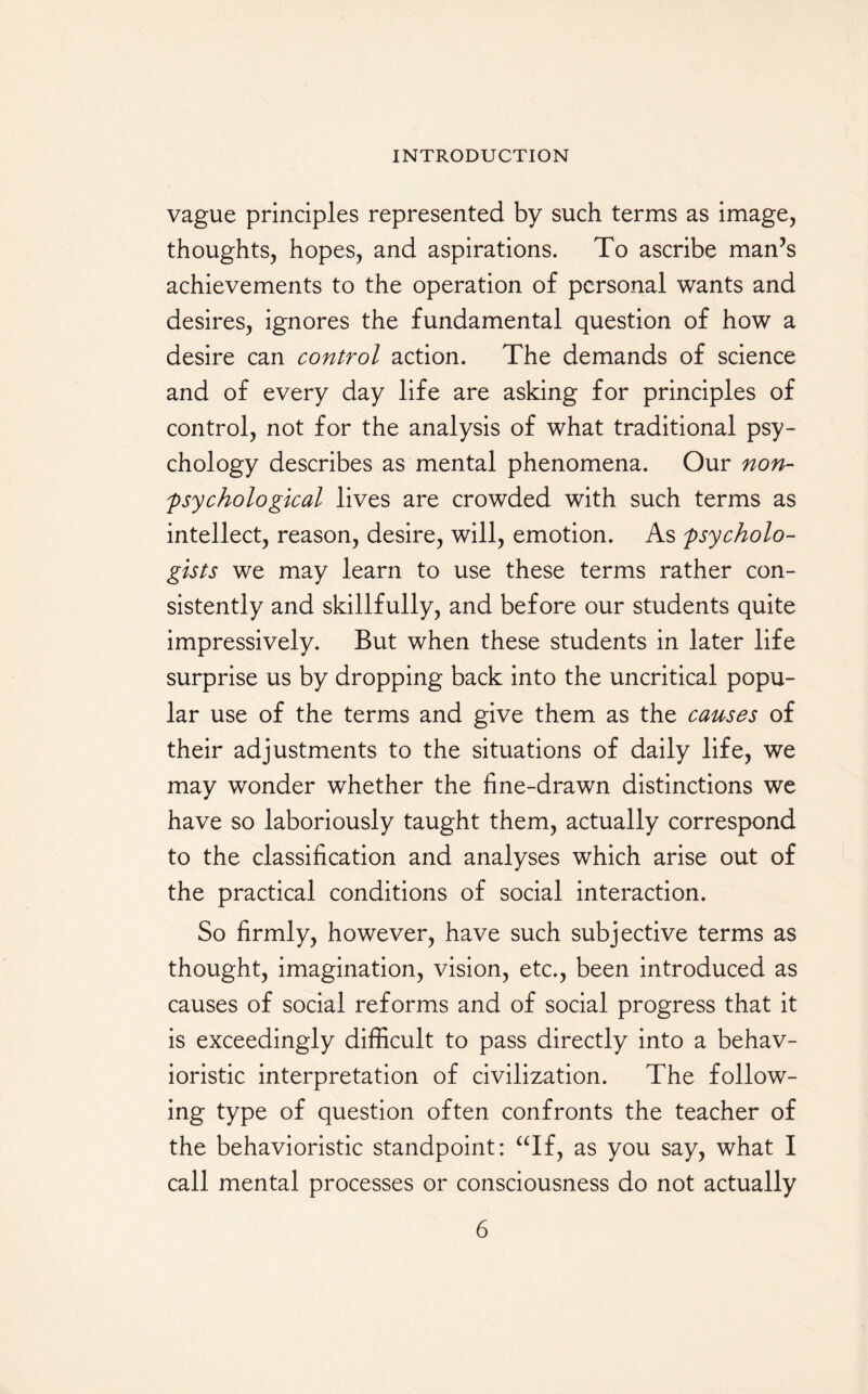 vague principles represented by such terms as image, thoughts, hopes, and aspirations. To ascribe man’s achievements to the operation of personal wants and desires, ignores the fundamental question of how a desire can control action. The demands of science and of every day life are asking for principles of control, not for the analysis of what traditional psy¬ chology describes as mental phenomena. Our non- psychological lives are crowded with such terms as intellect, reason, desire, will, emotion. As psycholo¬ gists we may learn to use these terms rather con¬ sistently and skillfully, and before our students quite impressively. But when these students in later life surprise us by dropping back into the uncritical popu¬ lar use of the terms and give them as the causes of their adjustments to the situations of daily life, we may wonder whether the fine-drawn distinctions we have so laboriously taught them, actually correspond to the classification and analyses which arise out of the practical conditions of social interaction. So firmly, however, have such subjective terms as thought, imagination, vision, etc., been introduced as causes of social reforms and of social progress that it is exceedingly difficult to pass directly into a behav¬ ioristic interpretation of civilization. The follow¬ ing type of question often confronts the teacher of the behavioristic standpoint: “If, as you say, what I call mental processes or consciousness do not actually