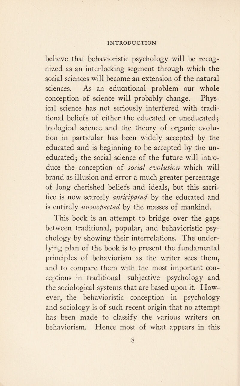 believe that behavioristic psychology will be recog¬ nized as an interlocking segment through which the social sciences will become an extension of the natural sciences. As an educational problem our whole conception of science will probably change. Phys¬ ical science has not seriously interfered with tradi¬ tional beliefs of either the educated or uneducated j biological science and the theory of organic evolu¬ tion in particular has been widely accepted by the educated and is beginning to be accepted by the un¬ educated ; the social science of the future will intro¬ duce the conception of social evolution which will brand as illusion and error a much greater percentage of long cherished beliefs and ideals, but this sacri¬ fice is now scarcely anticipated by the educated and is entirely unsuspected by the masses of mankind. This book is an attempt to bridge over the gaps between traditional, popular, and behavioristic psy¬ chology by showing their interrelations. The under¬ lying plan of the book is to present the fundamental principles of behaviorism as the writer sees them, and to compare them with the most important con¬ ceptions in traditional subjective psychology and the sociological systems that are based upon it. How¬ ever, the behavioristic conception in psychology and sociology is of such recent origin that no attempt has been made to classify the various writers on behaviorism. Hence most of what appears in this