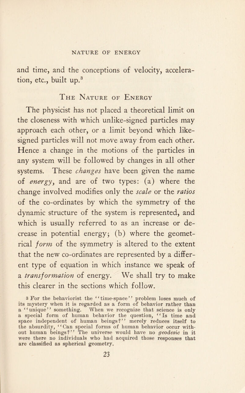 and time, and the conceptions of velocity, accelera¬ tion, etc., built up.3 The Nature of Energy The physicist has not placed a theoretical limit on the closeness with which unlike-signed particles may approach each other, or a limit beyond which like- signed particles will not move away from each other. Hence a change in the motions of the particles in any system will be followed by changes in all other systems. These changes have been given the name of energy, and are of two types: (a) where the change involved modifies only the scale or the ratios of the co-ordinates by which the symmetry of the dynamic structure of the system is represented, and which is usually referred to as an increase or de¬ crease in potential energy ; (b) where the geomet¬ rical form of the symmetry is altered to the extent that the new co-ordinates are represented by a differ¬ ent type of equation in which instance we speak of a transformation of energy. We shall try to make this clearer in the sections which follow. 3 For the behaviorist the ‘ ‘ time-space ’ ’ problem loses much of its mystery when it is regarded as a form of behavior rather than a 1 ‘ unique ’ ’ something. When we recognize that science is only a special form of human behavior the question, ‘1 Is time and space independent of human beings V’ merely reduces itself to the absurdity, ‘ ‘ Can special forms of human behavior occur with¬ out human beings?7’ The universe would have no geodesic in it were there no individuals who had acquired those responses that are classified as spherical geometry.