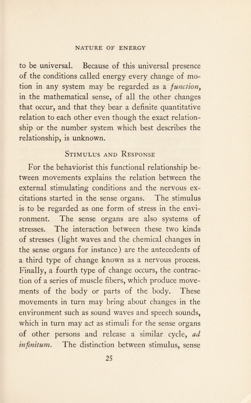 to be universal. Because of this universal presence of the conditions called energy every change of mo¬ tion in any system may be regarded as a junction, in the mathematical sense, of all the other changes that occur, and that they bear a definite quantitative relation to each other even though the exact relation¬ ship or the number system which best describes the relationship, is unknown. Stimulus and Response For the behaviorist this functional relationship be¬ tween movements explains the relation between the external stimulating conditions and the nervous ex¬ citations started in the sense organs. The stimulus is to be regarded as one form of stress in the envi¬ ronment. The sense organs are also systems of stresses. The interaction between these two kinds of stresses (light waves and the chemical changes in the sense organs for instance) are the antecedents of a third type of change known as a nervous process. Finally, a fourth type of change occurs, the contrac¬ tion of a series of muscle fibers, which produce move¬ ments of the body or parts of the body. These movements in turn may bring about changes in the environment such as sound waves and speech sounds, which in turn may act as stimuli for the sense organs of other persons and release a similar cycle, ad infinitum. The distinction between stimulus, sense