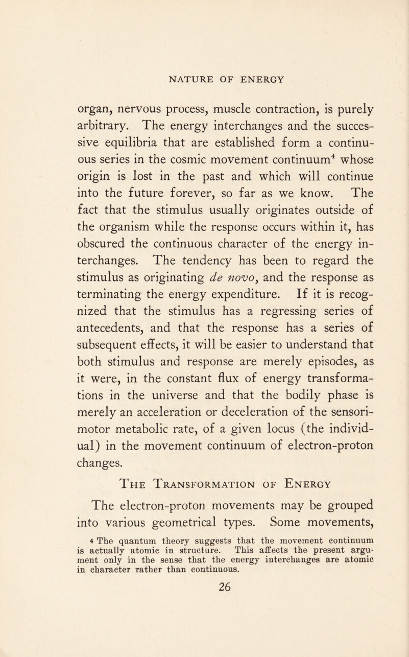 organ, nervous process, muscle contraction, is purely arbitrary. The energy interchanges and the succes¬ sive equilibria that are established form a continu¬ ous series in the cosmic movement continuum4 whose origin is lost in the past and which will continue into the future forever, so far as we know. The fact that the stimulus usually originates outside of the organism while the response occurs within it, has obscured the continuous character of the energy in¬ terchanges. The tendency has been to regard the stimulus as originating de novo, and the response as terminating the energy expenditure. If it is recog¬ nized that the stimulus has a regressing series of antecedents, and that the response has a series of subsequent effects, it will be easier to understand that both stimulus and response are merely episodes, as it were, in the constant flux of energy transforma¬ tions in the universe and that the bodily phase is merely an acceleration or deceleration of the sensori¬ motor metabolic rate, of a given locus (the individ¬ ual) in the movement continuum of electron-proton changes. The Transformation of Energy The electron-proton movements may be grouped into various geometrical types. Some movements, 4 The quantum theory suggests that the movement continuum is actually atomic in structure. This affects the present argu¬ ment only in the sense that the energy interchanges are atomic in character rather than continuous.