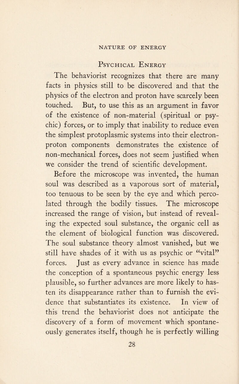 Psychical Energy The behaviorist recognizes that there are many facts in physics still to be discovered and that the physics of the electron and proton have scarcely been touched. But, to use this as an argument in favor of the existence of non-material (spiritual or psy¬ chic) forces, or to imply that inability to reduce even the simplest protoplasmic systems into their electron- proton components demonstrates the existence of non-mechanical forces, does not seem justified when we consider the trend of scientific development. Before the microscope was invented, the human soul was described as a vaporous sort of material, too tenuous to be seen by the eye and which perco¬ lated through the bodily tissues. The microscope increased the range of vision, but instead of reveal¬ ing the expected soul substance, the organic cell as the element of biological function was discovered. The soul substance theory almost vanished, but we still have shades of it with us as psychic or “vital” forces. Just as every advance in science has made the conception of a spontaneous psychic energy less plausible, so further advances are more likely to has¬ ten its disappearance rather than to furnish the evi¬ dence that substantiates its existence. In view of this trend the behaviorist does not anticipate the discovery of a form of movement which spontane¬ ously generates itself, though he is perfectly whiling