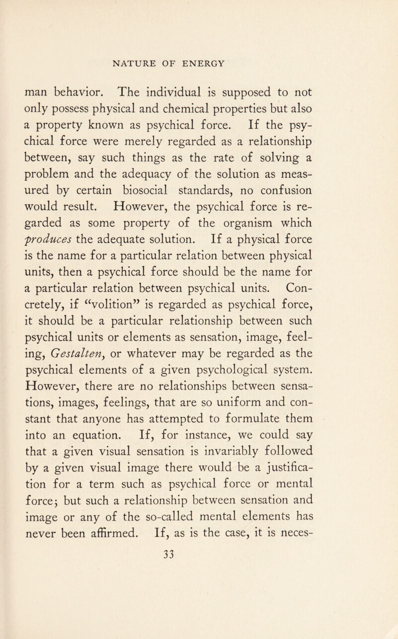 man behavior. The individual is supposed to not only possess physical and chemical properties but also a property known as psychical force. If the psy¬ chical force were merely regarded as a relationship between, say such things as the rate of solving a problem and the adequacy of the solution as meas¬ ured by certain biosocial standards, no confusion would result. However, the psychical force is re¬ garded as some property of the organism which produces the adequate solution. If a physical force is the name for a particular relation between physical units, then a psychical force should be the name for a particular relation between psychical units. Con¬ cretely, if “volition” is regarded as psychical force, it should be a particular relationship between such psychical units or elements as sensation, image, feel¬ ing, Gestalten, or whatever may be regarded as the psychical elements of a given psychological system. However, there are no relationships between sensa¬ tions, images, feelings, that are so uniform and con¬ stant that anyone has attempted to formulate them into an equation. If, for instance, we could say that a given visual sensation is invariably followed by a given visual image there would be a justifica¬ tion for a term such as psychical force or mental force; but such a relationship between sensation and image or any of the so-called mental elements has never been affirmed. If, as is the case, it is neces-