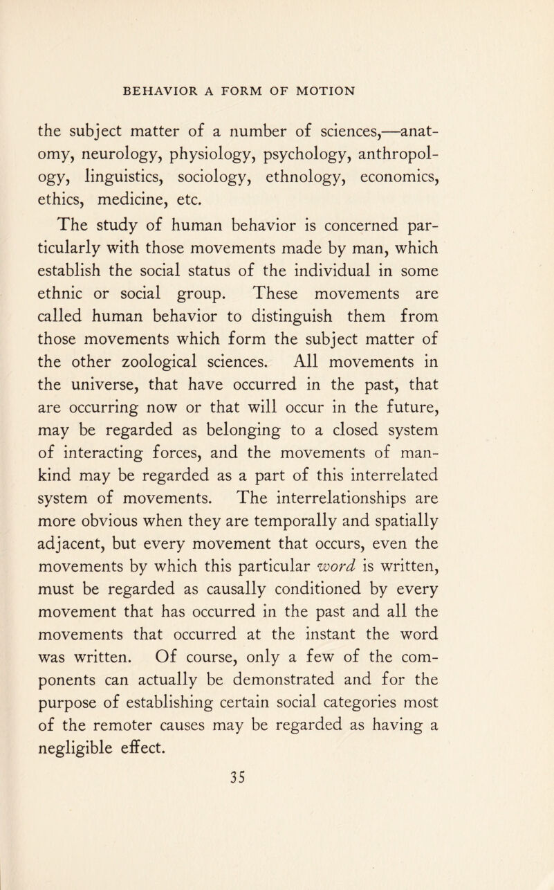 the subject matter of a number of sciences,—anat¬ omy, neurology, physiology, psychology, anthropol¬ ogy, linguistics, sociology, ethnology, economics, ethics, medicine, etc. The study of human behavior is concerned par¬ ticularly with those movements made by man, which establish the social status of the individual in some ethnic or social group. These movements are called human behavior to distinguish them from those movements which form the subject matter of the other zoological sciences. All movements in the universe, that have occurred in the past, that are occurring now or that will occur in the future, may be regarded as belonging to a closed system of interacting forces, and the movements of man¬ kind may be regarded as a part of this interrelated system of movements. The interrelationships are more obvious when they are temporally and spatially adjacent, but every movement that occurs, even the movements by which this particular word is written, must be regarded as causally conditioned by every movement that has occurred in the past and all the movements that occurred at the instant the word was written. Of course, only a few of the com¬ ponents can actually be demonstrated and for the purpose of establishing certain social categories most of the remoter causes may be regarded as having a negligible effect.