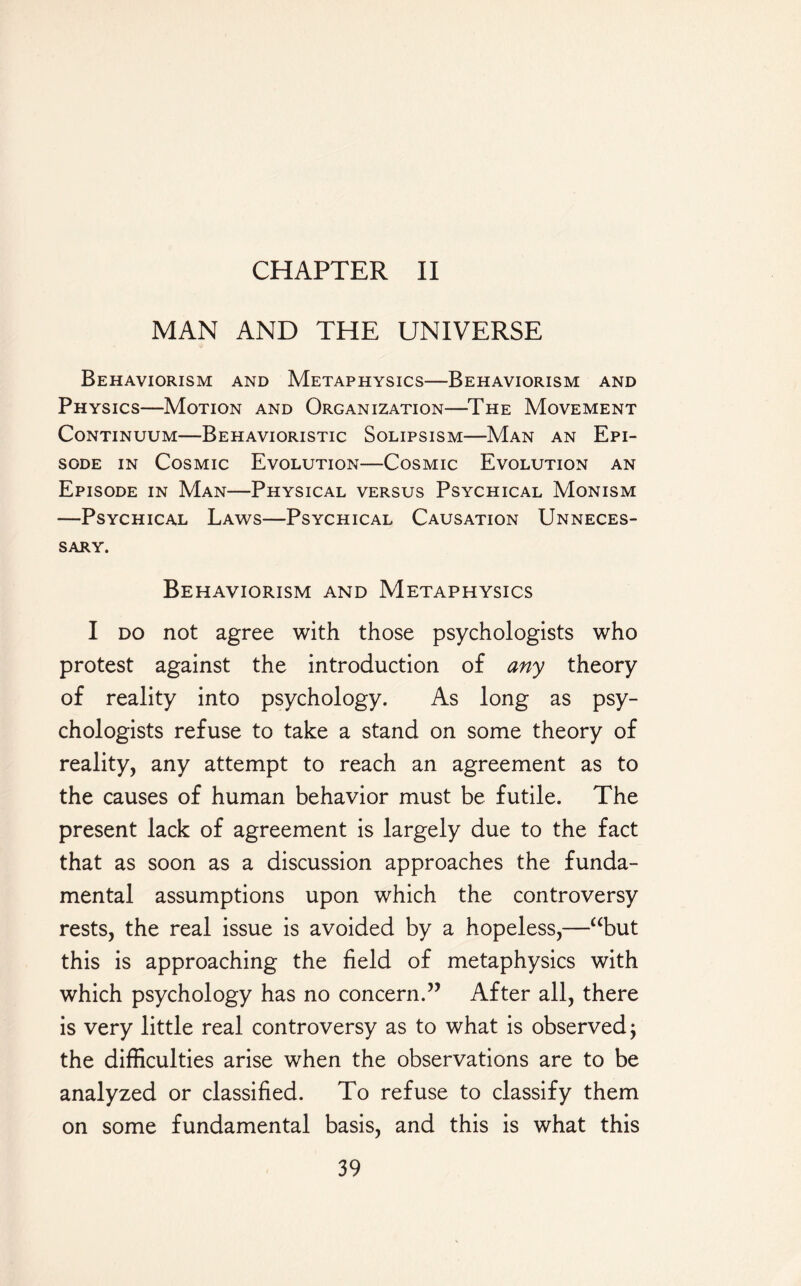 CHAPTER II MAN AND THE UNIVERSE Behaviorism and Metaphysics—Behaviorism and Physics—Motion and Organization—The Movement Continuum—Behavioristic Solipsism—Man an Epi¬ sode in Cosmic Evolution—Cosmic Evolution an Episode in Man—Physical versus Psychical Monism —Psychical Laws—Psychical Causation Unneces¬ sary. Behaviorism and Metaphysics I do not agree with those psychologists who protest against the introduction of any theory of reality into psychology. As long as psy¬ chologists refuse to take a stand on some theory of reality, any attempt to reach an agreement as to the causes of human behavior must be futile. The present lack of agreement is largely due to the fact that as soon as a discussion approaches the funda¬ mental assumptions upon which the controversy rests, the real issue is avoided by a hopeless,—“but this is approaching the field of metaphysics with which psychology has no concern.” After all, there is very little real controversy as to what is observed; the difficulties arise when the observations are to be analyzed or classified. To refuse to classify them on some fundamental basis, and this is what this