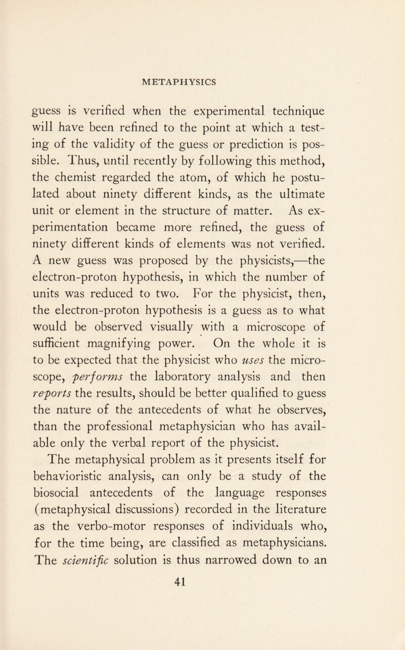 guess is verified when the experimental technique will have been refined to the point at which a test¬ ing of the validity of the guess or prediction is pos¬ sible. Thus, until recently by following this method, the chemist regarded the atom, of which he postu¬ lated about ninety different kinds, as the ultimate unit or element in the structure of matter. As ex¬ perimentation became more refined, the guess of ninety different kinds of elements was not verified. A new guess was proposed by the physicists,—the electron-proton hypothesis, in which the number of units was reduced to two. For the physicist, then, the electron-proton hypothesis is a guess as to what would be observed visually with a microscope of sufficient magnifying power. On the whole it is to be expected that the physicist who uses the micro¬ scope, performs the laboratory analysis and then reports the results, should be better qualified to guess the nature of the antecedents of what he observes, than the professional metaphysician who has avail¬ able only the verbal report of the physicist. The metaphysical problem as it presents itself for behavioristic analysis, can only be a study of the biosocial antecedents of the language responses (metaphysical discussions) recorded in the literature as the verbo-motor responses of individuals who, for the time being, are classified as metaphysicians. The scientific solution is thus narrowed down to an