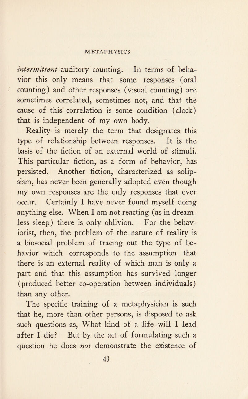 intermittent auditory counting. In terms of beha¬ vior this only means that some responses (oral counting) and other responses (visual counting) are sometimes correlated, sometimes not, and that the cause of this correlation is some condition (clock) that is independent of my own body. Reality is merely the term that designates this type of relationship between responses. It is the basis of the fiction of an external world of stimuli. This particular fiction, as a form of behavior, has persisted. Another fiction, characterized as solip¬ sism, has never been generally adopted even though my own responses are the only responses that ever occur. Certainly I have never found myself doing anything else. When I am not reacting (as in dream¬ less sleep) there is only oblivion. For the behav- iorist, then, the problem of the nature of reality is a biosocial problem of tracing out the type of be¬ havior which corresponds to the assumption that there is an external reality of which man is only a part and that this assumption has survived longer (produced better co-operation between individuals) than any other. The specific training of a metaphysician is such that he, more than other persons, is disposed to ask such questions as, What kind of a life will I lead after I die? But by the act of formulating such a question he does not demonstrate the existence of