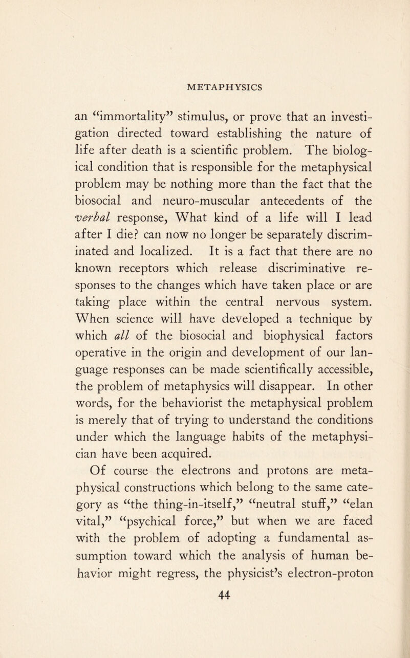 an “immortality” stimulus, or prove that an investi¬ gation directed toward establishing the nature of life after death is a scientific problem. The biolog¬ ical condition that is responsible for the metaphysical problem may be nothing more than the fact that the biosocial and neuro-muscular antecedents of the verbal response, What kind of a life will I lead after I die? can now no longer be separately discrim¬ inated and localized. It is a fact that there are no known receptors which release discriminative re¬ sponses to the changes which have taken place or are taking place within the central nervous system. When science will have developed a technique by which all of the biosocial and biophysical factors operative in the origin and development of our lan¬ guage responses can be made scientifically accessible, the problem of metaphysics will disappear. In other words, for the behaviorist the metaphysical problem is merely that of trying to understand the conditions under which the language habits of the metaphysi¬ cian have been acquired. Of course the electrons and protons are meta¬ physical constructions which belong to the same cate¬ gory as “the thing-in-itself,” “neutral stuff,” “elan vital,” “psychical force,” but when we are faced with the problem of adopting a fundamental as¬ sumption toward which the analysis of human be¬ havior might regress, the physicist’s electron-proton