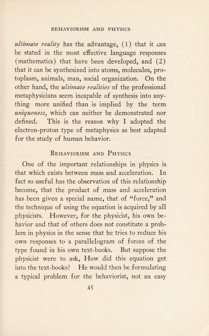 ultimate reality has the advantage, (1) that it can be stated in the most effective language responses (mathematics) that have been developed, and (2) that it can be synthesized into atoms, molecules, pro¬ toplasm, animals, man, social organization. On the other hand, the ultimate realities of the professional metaphysicians seem incapable of synthesis into any¬ thing more unified than is implied by the term uniqueness, which can neither be demonstrated nor defined. This is the reason why I adopted the electron-proton type of metaphysics as best adapted for the study of human behavior. Behaviorism and Physics One of the important relationships in physics is that which exists between mass and acceleration. In fact so useful has the observation of this relationship become, that the product of mass and acceleration has been given a special name, that of “force,” and the technique of using the equation is acquired by all physicists. However, for the physicist, his own be¬ havior and that of others does not constitute a prob¬ lem in physics in the sense that he tries to reduce his own responses to a parallelogram of forces of the type found in his own text-books. But suppose the physicist were to ask, How did this equation get into the text-books? He would then be formulating a typical problem for the behaviorist, not an easy