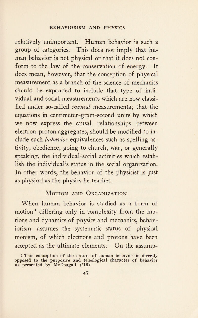 relatively unimportant. Human behavior is such a group of categories. This does not imply that hu¬ man behavior is not physical or that it does not con¬ form to the law of the conservation of energy. It does mean, however, that the conception of physical measurement as a branch of the science of mechanics should be expanded to include that type of indi¬ vidual and social measurements which are now classi¬ fied under so-called mental measurements $ that the equations in centimeter-gram-second units by which we now express the causal relationships between electron-proton aggregates, should be modified to in¬ clude such behavior equivalences such as spelling ac¬ tivity, obedience, going to church, war, or generally speaking, the individual-social activities which estab¬ lish the individual’s status in the social organization. In other words, the behavior of the physicist is just as physical as the physics he teaches. Motion and Organization When human behavior is studied as a form of motion 1 differing only in complexity from the mo¬ tions and dynamics of physics and mechanics, behav¬ iorism assumes the systematic status of physical monism, of which electrons and protons have been accepted as the ultimate elements. On the assump- l This conception of the nature of human behavior is directly opposed to the purposive and teleological character of behavior as presented by McDougall (T6).