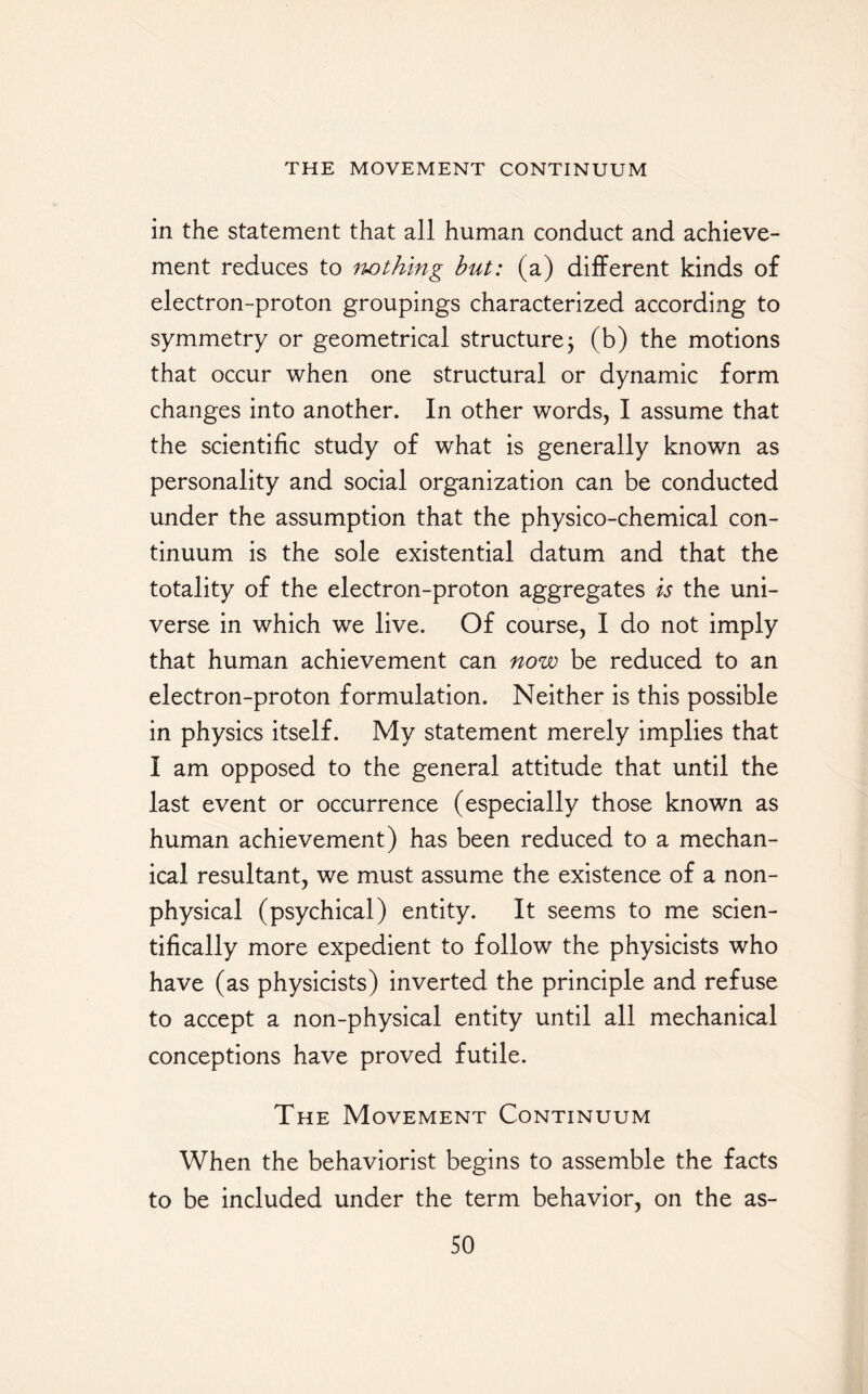 in the statement that all human conduct and achieve¬ ment reduces to nothing but: (a) different kinds of electron-proton groupings characterized according to symmetry or geometrical structure; (b) the motions that occur when one structural or dynamic form changes into another. In other words, I assume that the scientific study of what is generally known as personality and social organization can be conducted under the assumption that the physico-chemical con¬ tinuum is the sole existential datum and that the totality of the electron-proton aggregates is the uni¬ verse in which we live. Of course, I do not imply that human achievement can now be reduced to an electron-proton formulation. Neither is this possible in physics itself. My statement merely implies that I am opposed to the general attitude that until the last event or occurrence (especially those known as human achievement) has been reduced to a mechan¬ ical resultant, we must assume the existence of a non¬ physical (psychical) entity. It seems to me scien¬ tifically more expedient to follow the physicists who have (as physicists) inverted the principle and refuse to accept a non-physical entity until all mechanical conceptions have proved futile. The Movement Continuum When the behaviorist begins to assemble the facts to be included under the term behavior, on the as-