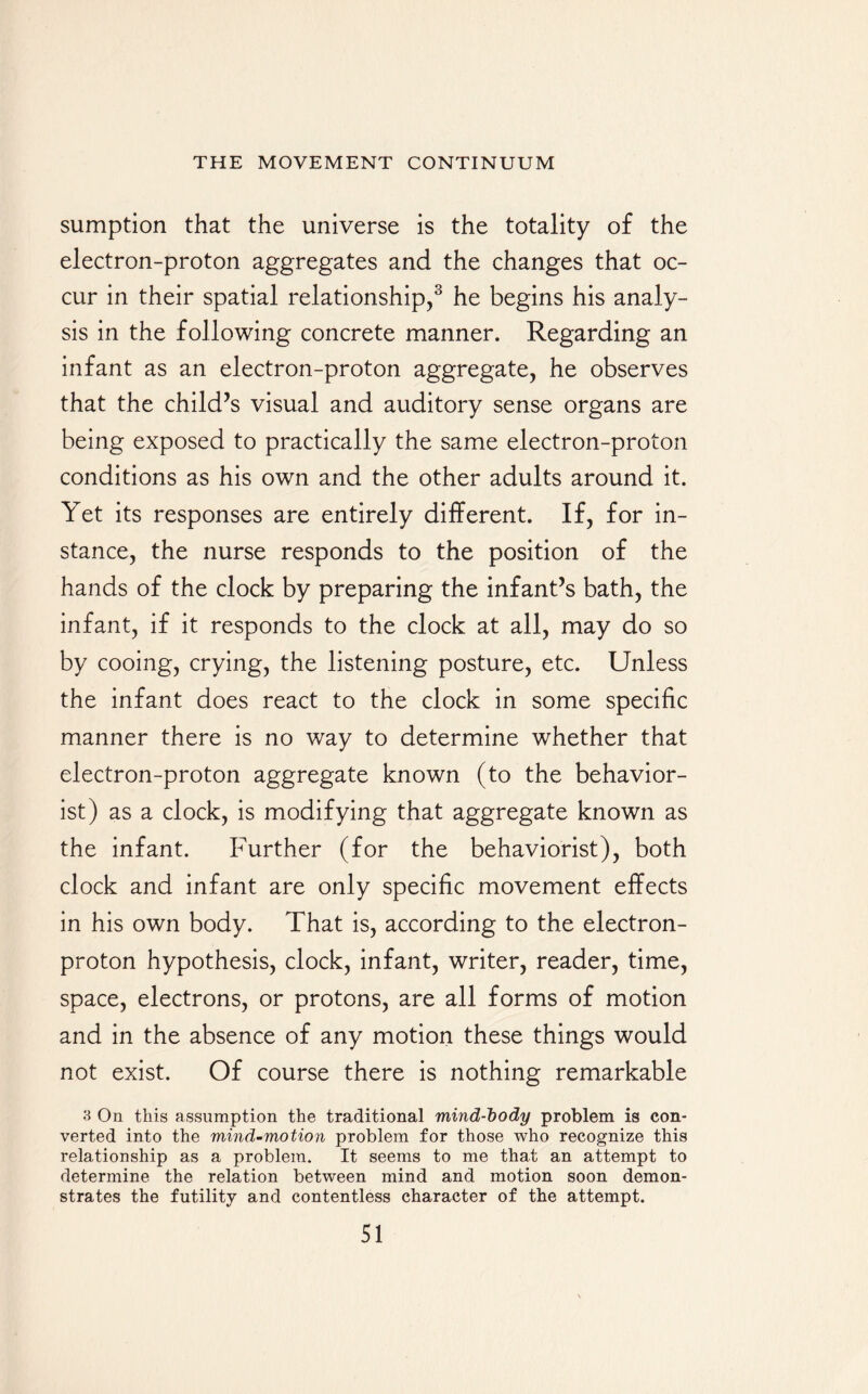 sumption that the universe is the totality of the electron-proton aggregates and the changes that oc¬ cur in their spatial relationship,3 he begins his analy¬ sis in the following concrete manner. Regarding an infant as an electron-proton aggregate, he observes that the child’s visual and auditory sense organs are being exposed to practically the same electron-proton conditions as his own and the other adults around it. Yet its responses are entirely different. If, for in¬ stance, the nurse responds to the position of the hands of the clock by preparing the infant’s bath, the infant, if it responds to the clock at all, may do so by cooing, crying, the listening posture, etc. Unless the infant does react to the clock in some specific manner there is no way to determine whether that electron-proton aggregate known (to the behavior- ist) as a clock, is modifying that aggregate known as the infant. Further (for the behaviorist), both clock and infant are only specific movement effects in his own body. That is, according to the electron- proton hypothesis, clock, infant, writer, reader, time, space, electrons, or protons, are all forms of motion and in the absence of any motion these things would not exist. Of course there is nothing remarkable 3 On this assumption the traditional mind-body problem is con¬ verted into the mind-motion problem for those who recognize this relationship as a problem. It seems to me that an attempt to determine the relation between mind and motion soon demon¬ strates the futility and contentless character of the attempt.