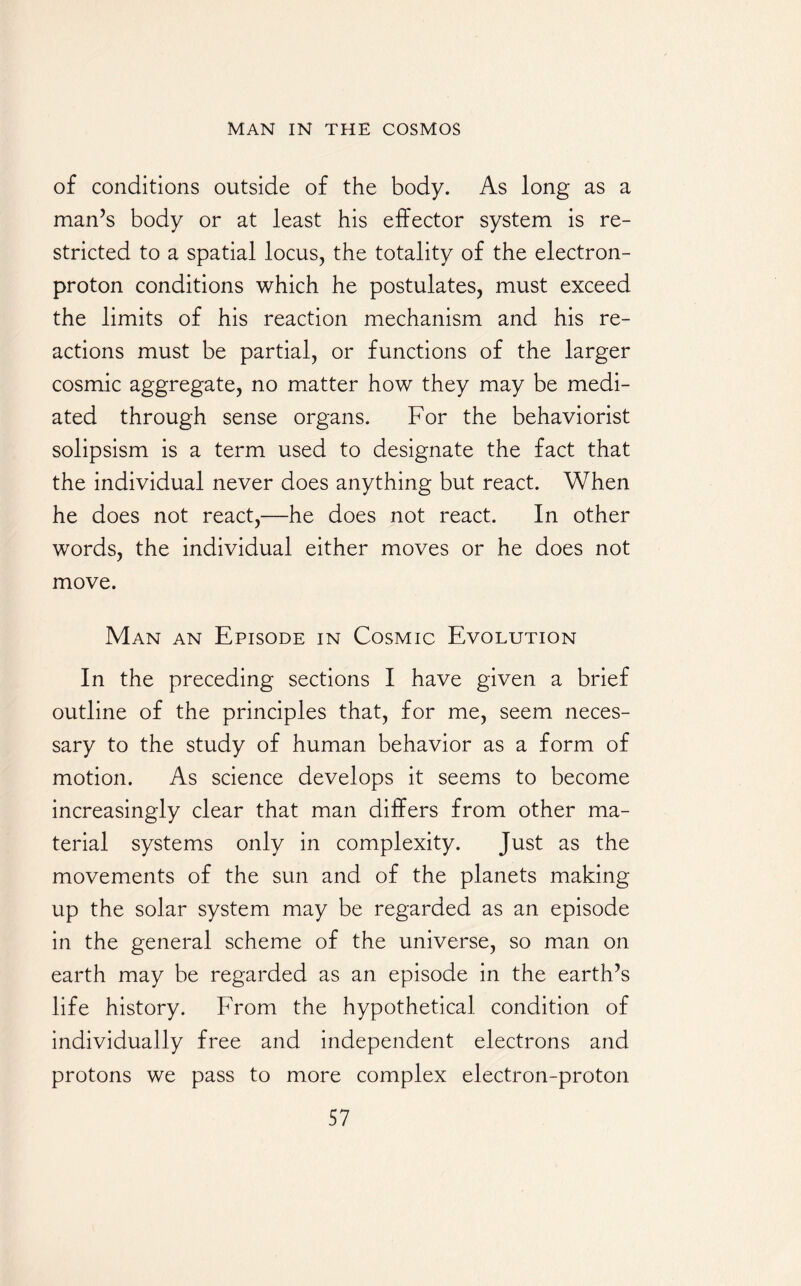 of conditions outside of the body. As long as a man’s body or at least his effector system is re¬ stricted to a spatial locus, the totality of the electron- proton conditions which he postulates, must exceed the limits of his reaction mechanism and his re¬ actions must be partial, or functions of the larger cosmic aggregate, no matter how they may be medi¬ ated through sense organs. For the behaviorist solipsism is a term used to designate the fact that the individual never does anything but react. When he does not react,—he does not react. In other words, the individual either moves or he does not move. Man an Episode in Cosmic Evolution In the preceding sections I have given a brief outline of the principles that, for me, seem neces¬ sary to the study of human behavior as a form of motion. As science develops it seems to become increasingly clear that man differs from other ma¬ terial systems only in complexity. Just as the movements of the sun and of the planets making up the solar system may be regarded as an episode in the general scheme of the universe, so man on earth may be regarded as an episode in the earth’s life history. From the hypothetical condition of individually free and independent electrons and protons we pass to more complex electron-proton