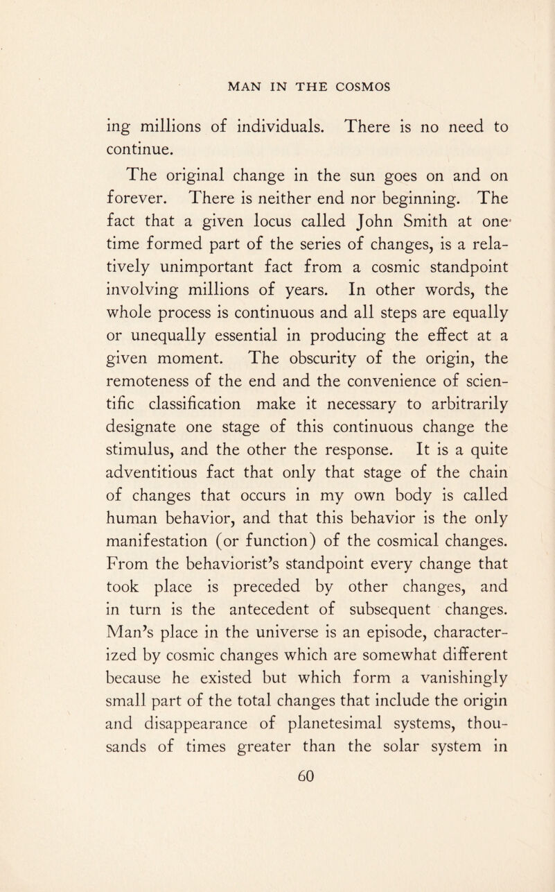 ing millions of individuals. There is no need to continue. The original change in the sun goes on and on forever. There is neither end nor beginning. The fact that a given locus called John Smith at one' time formed part of the series of changes, is a rela¬ tively unimportant fact from a cosmic standpoint involving millions of years. In other words, the whole process is continuous and all steps are equally or unequally essential in producing the effect at a given moment. The obscurity of the origin, the remoteness of the end and the convenience of scien¬ tific classification make it necessary to arbitrarily designate one stage of this continuous change the stimulus, and the other the response. It is a quite adventitious fact that only that stage of the chain of changes that occurs in my own body is called human behavior, and that this behavior is the only manifestation (or function) of the cosmical changes. From the behaviorisms standpoint every change that took place is preceded by other changes, and in turn is the antecedent of subsequent changes. Man’s place in the universe is an episode, character¬ ized by cosmic changes which are somewhat different because he existed but which form a vanishingly small part of the total changes that include the origin and disappearance of planetesimal systems, thou¬ sands of times greater than the solar system in