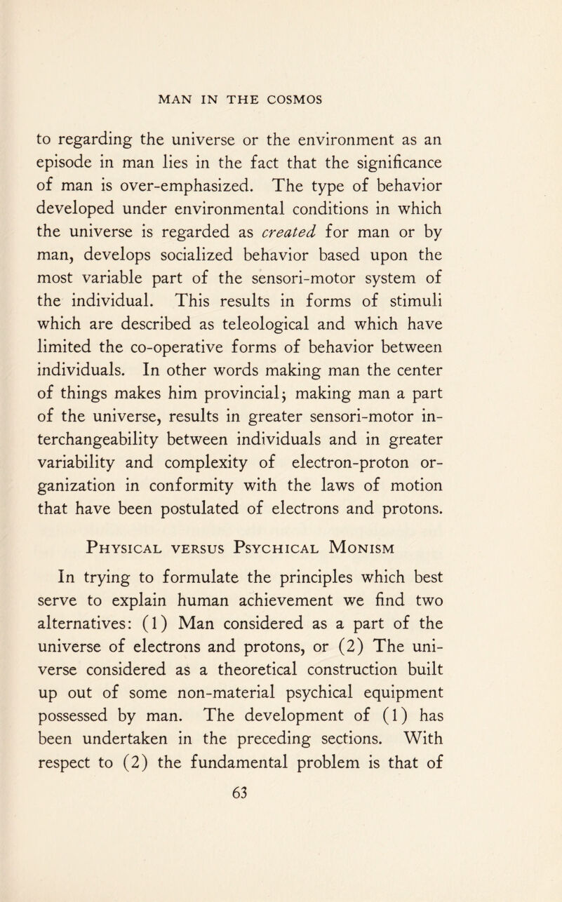 to regarding the universe or the environment as an episode in man lies in the fact that the significance of man is over-emphasized. The type of behavior developed under environmental conditions in which the universe is regarded as created for man or by man, develops socialized behavior based upon the most variable part of the sensori-motor system of the individual. This results in forms of stimuli which are described as teleological and which have limited the co-operative forms of behavior between individuals. In other words making man the center of things makes him provincial; making man a part of the universe, results in greater sensori-motor in¬ terchangeability between individuals and in greater variability and complexity of electron-proton or¬ ganization in conformity with the laws of motion that have been postulated of electrons and protons. Physical versus Psychical Monism In trying to formulate the principles which best serve to explain human achievement we find two alternatives: (1) Man considered as a part of the universe of electrons and protons, or (2) The uni¬ verse considered as a theoretical construction built up out of some non-material psychical equipment possessed by man. The development of (1) has been undertaken in the preceding sections. With respect to (2) the fundamental problem is that of