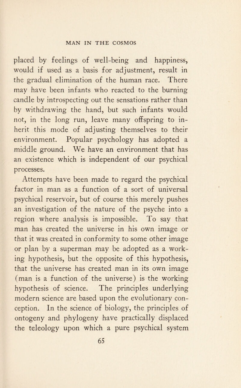 placed by feelings of well-being and happiness, would if used as a basis for adjustment, result in the gradual elimination of the human race. There may have been infants who reacted to the burning candle by introspecting out the sensations rather than by withdrawing the hand, but such infants would not, in the long run, leave many offspring to in¬ herit this mode of adjusting themselves to their environment. Popular psychology has adopted a middle ground. We have an environment that has an existence which is independent of our psychical processes. Attempts have been made to regard the psychical factor in man as a function of a sort of universal psychical reservoir, but of course this merely pushes an investigation of the nature of the psyche into a region where analysis is impossible. To say that man has created the universe in his own image or that it was created in conformity to some other image or plan by a superman may be adopted as a work¬ ing hypothesis, but the opposite of this hypothesis, that the universe has created man in its own image (man is a function of the universe) is the working hypothesis of science. The principles underlying modern science are based upon the evolutionary con¬ ception. In the science of biology, the principles of ontogeny and phylogeny have practically displaced the teleology upon which a pure psychical system