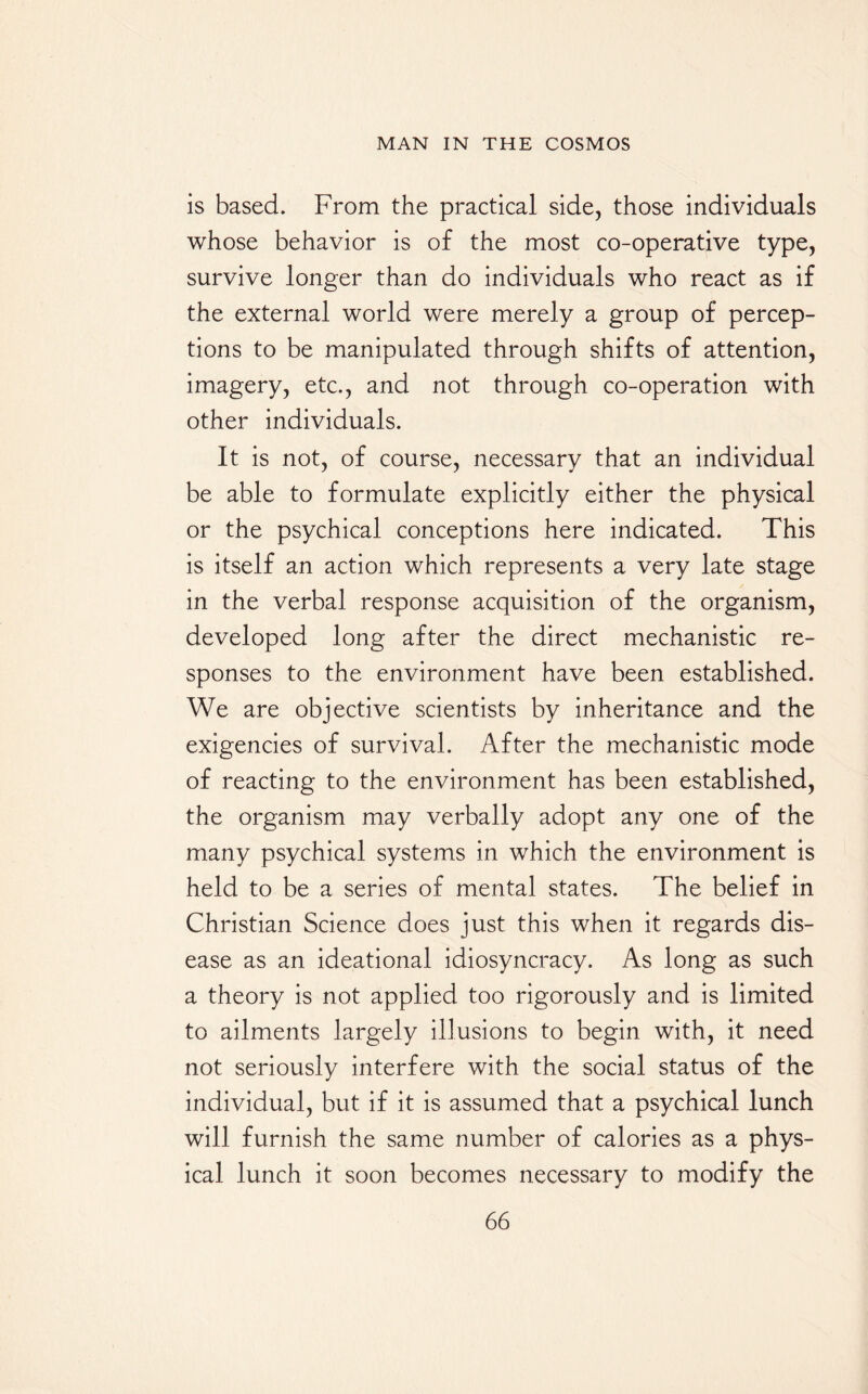 is based. From the practical side, those individuals whose behavior is of the most co-operative type, survive longer than do individuals who react as if the external world were merely a group of percep¬ tions to be manipulated through shifts of attention, imagery, etc., and not through co-operation with other individuals. It is not, of course, necessary that an individual be able to formulate explicitly either the physical or the psychical conceptions here indicated. This is itself an action which represents a very late stage in the verbal response acquisition of the organism, developed long after the direct mechanistic re¬ sponses to the environment have been established. We are objective scientists by inheritance and the exigencies of survival. After the mechanistic mode of reacting to the environment has been established, the organism may verbally adopt any one of the many psychical systems in which the environment is held to be a series of mental states. The belief in Christian Science does just this when it regards dis¬ ease as an ideational idiosyncracy. As long as such a theory is not applied too rigorously and is limited to ailments largely illusions to begin with, it need not seriously interfere with the social status of the individual, but if it is assumed that a psychical lunch will furnish the same number of calories as a phys¬ ical lunch it soon becomes necessary to modify the