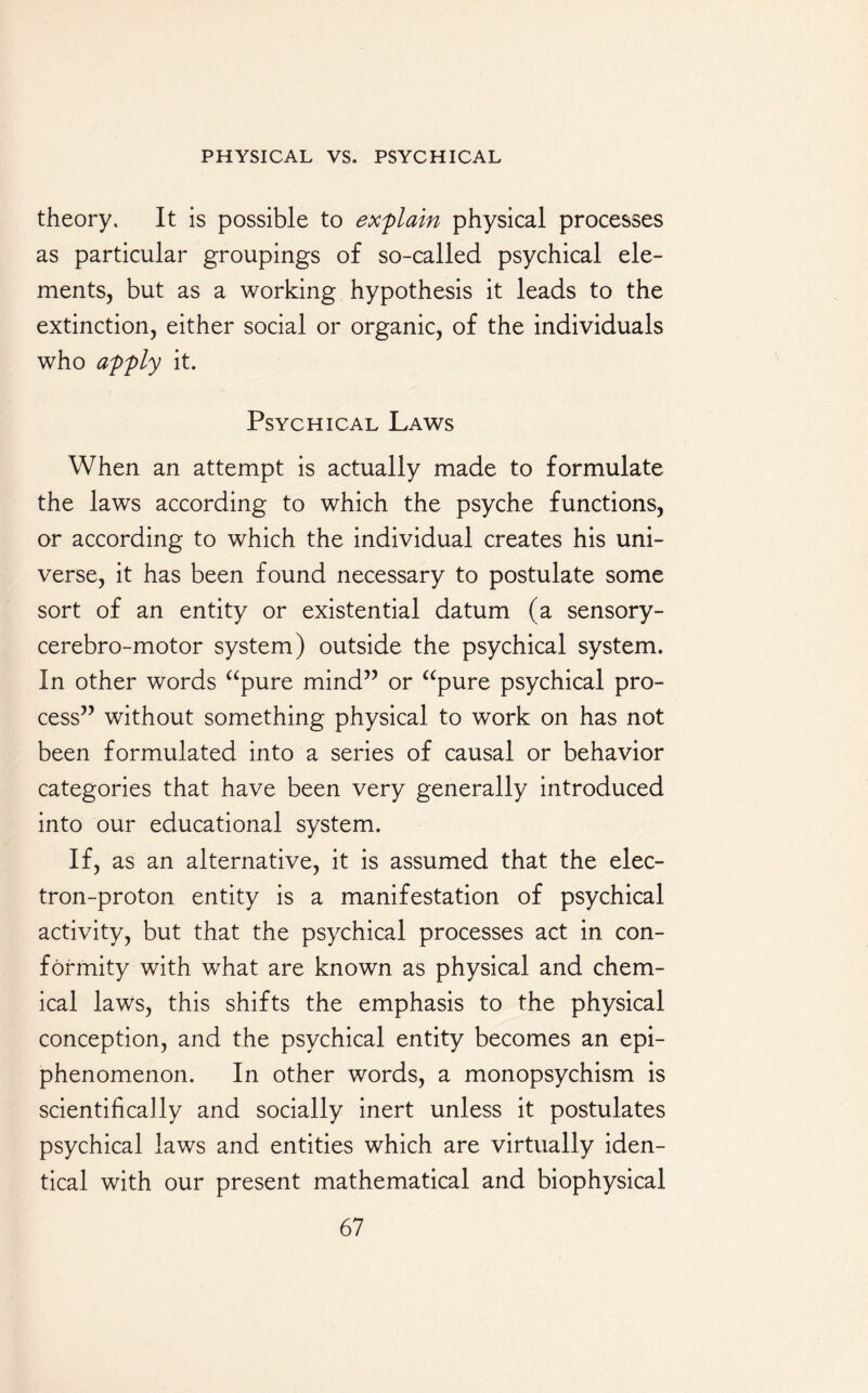 theory. It is possible to explain physical processes as particular groupings of so-called psychical ele¬ ments, but as a working hypothesis it leads to the extinction, either social or organic, of the individuals who apply it. Psychical Laws When an attempt is actually made to formulate the laws according to which the psyche functions, or according to which the individual creates his uni¬ verse, it has been found necessary to postulate some sort of an entity or existential datum (a sensory- cerebro-motor system) outside the psychical system. In other words “pure mind” or “pure psychical pro¬ cess” without something physical to work on has not been formulated into a series of causal or behavior categories that have been very generally introduced into our educational system. If, as an alternative, it is assumed that the elec¬ tron-proton entity is a manifestation of psychical activity, but that the psychical processes act in con¬ formity with what are known as physical and chem¬ ical laws, this shifts the emphasis to the physical conception, and the psychical entity becomes an epi- phenomenon. In other words, a monopsychism is scientifically and socially inert unless it postulates psychical laws and entities which are virtually iden¬ tical with our present mathematical and biophysical