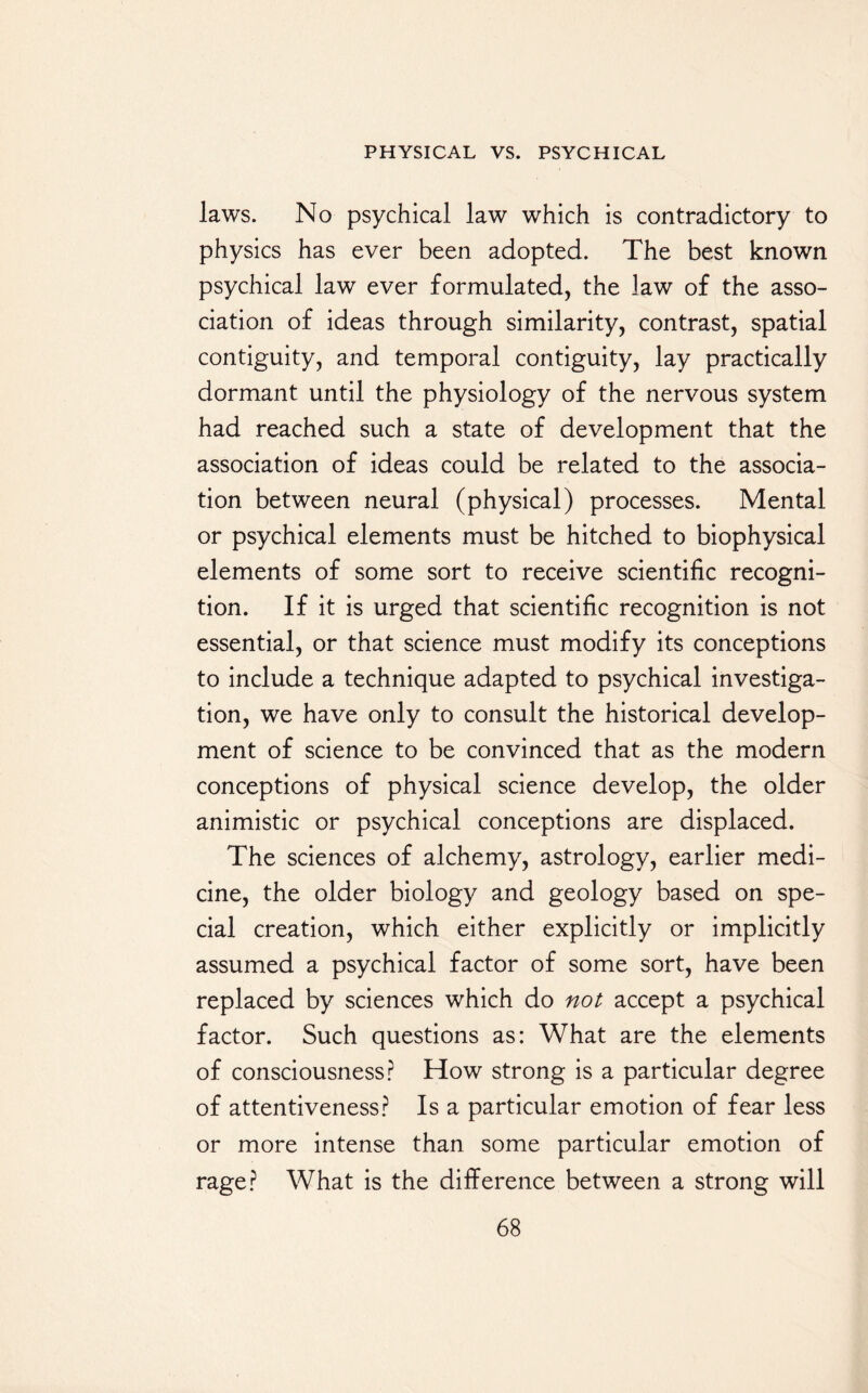 laws. No psychical law which is contradictory to physics has ever been adopted. The best known psychical law ever formulated, the law of the asso¬ ciation of ideas through similarity, contrast, spatial contiguity, and temporal contiguity, lay practically dormant until the physiology of the nervous system had reached such a state of development that the association of ideas could be related to the associa¬ tion between neural (physical) processes. Mental or psychical elements must be hitched to biophysical elements of some sort to receive scientific recogni¬ tion. If it is urged that scientific recognition is not essential, or that science must modify its conceptions to include a technique adapted to psychical investiga¬ tion, we have only to consult the historical develop¬ ment of science to be convinced that as the modern conceptions of physical science develop, the older animistic or psychical conceptions are displaced. The sciences of alchemy, astrology, earlier medi¬ cine, the older biology and geology based on spe¬ cial creation, which either explicitly or implicitly assumed a psychical factor of some sort, have been replaced by sciences which do not accept a psychical factor. Such questions as: What are the elements of consciousness? How strong is a particular degree of attentiveness? Is a particular emotion of fear less or more intense than some particular emotion of rage? What is the difference between a strong will