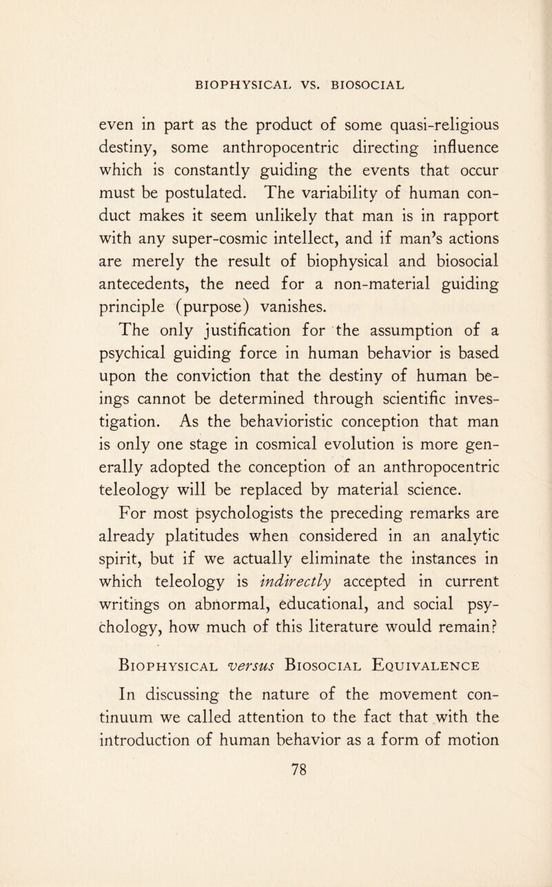 even in part as the product of some quasi-religious destiny, some anthropocentric directing influence which is constantly guiding the events that occur must be postulated. The variability of human con¬ duct makes it seem unlikely that man is in rapport with any super-cosmic intellect, and if man’s actions are merely the result of biophysical and biosocial antecedents, the need for a non-material guiding principle (purpose) vanishes. The only justification for the assumption of a psychical guiding force in human behavior is based upon the conviction that the destiny of human be¬ ings cannot be determined through scientific inves¬ tigation. As the behavioristic conception that man is only one stage in cosmical evolution is more gen¬ erally adopted the conception of an anthropocentric teleology will be replaced by material science. For most psychologists the preceding remarks are already platitudes when considered in an analytic spirit, but if we actually eliminate the instances in which teleology is indirectly accepted in current writings on abnormal, educational, and social psy¬ chology, how much of this literature would remain? Biophysical versus Biosocial Equivalence In discussing the nature of the movement con¬ tinuum we called attention to the fact that with the introduction of human behavior as a form of motion