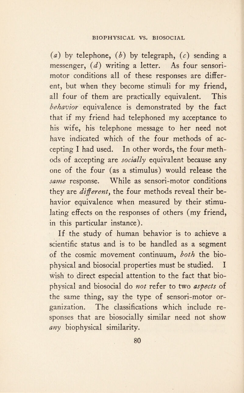 (a) by telephone, (b) by telegraph, (c) sending a messenger, (d) writing a letter. As four sensori¬ motor conditions all of these responses are differ¬ ent, but when they become stimuli for my friend, all four of them are practically equivalent. This behavior equivalence is demonstrated by the fact that if my friend had telephoned my acceptance to his wife, his telephone message to her need not have indicated which of the four methods of ac¬ cepting I had used. In other words, the four meth¬ ods of accepting are socially equivalent because any one of the four (as a stimulus) would release the same response. While as sensori-motor conditions they are different, the four methods reveal their be¬ havior equivalence when measured by their stimu¬ lating effects on the responses of others (my friend, in this particular instance). If the study of human behavior is to achieve a scientific status and is to be handled as a segment of the cosmic movement continuum, both the bio¬ physical and biosocial properties must be studied. I wish to direct especial attention to the fact that bio¬ physical and biosocial do not refer to two aspects of the same thing, say the type of sensori-motor or¬ ganization. The classifications which include re¬ sponses that are biosocially similar need not show any biophysical similarity.