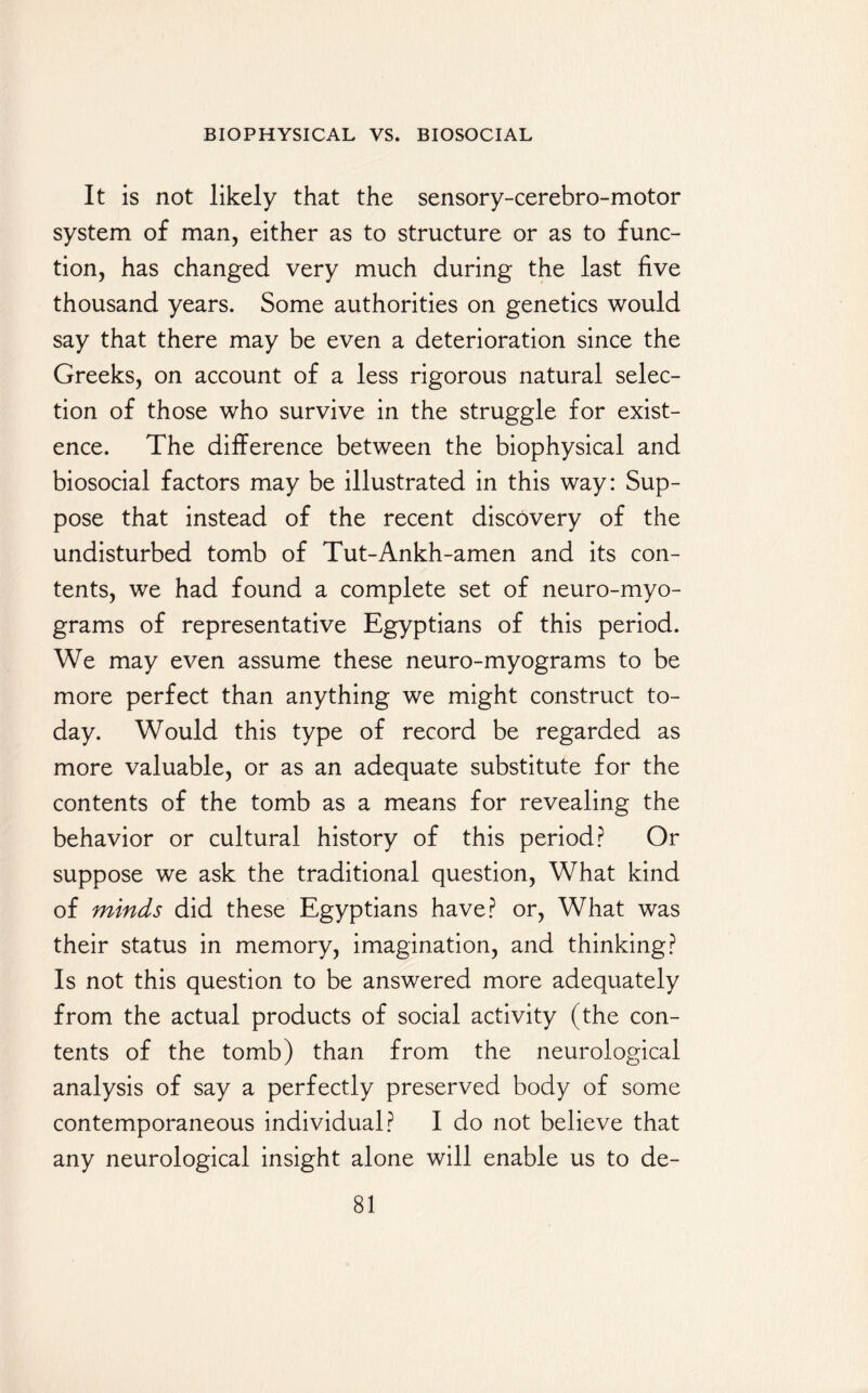 It is not likely that the sensory-cerebro-motor system of man, either as to structure or as to func¬ tion, has changed very much during the last five thousand years. Some authorities on genetics would say that there may be even a deterioration since the Greeks, on account of a less rigorous natural selec¬ tion of those who survive in the struggle for exist¬ ence. The difference between the biophysical and biosocial factors may be illustrated in this way: Sup¬ pose that instead of the recent discovery of the undisturbed tomb of Tut-Ankh-amen and its con¬ tents, we had found a complete set of neuro-myo¬ grams of representative Egyptians of this period. We may even assume these neuro-myograms to be more perfect than anything we might construct to¬ day. Would this type of record be regarded as more valuable, or as an adequate substitute for the contents of the tomb as a means for revealing the behavior or cultural history of this period? Or suppose we ask the traditional question, What kind of minds did these Egyptians have? or, What was their status in memory, imagination, and thinking? Is not this question to be answered more adequately from the actual products of social activity (the con¬ tents of the tomb) than from the neurological analysis of say a perfectly preserved body of some contemporaneous individual? I do not believe that any neurological insight alone will enable us to de-