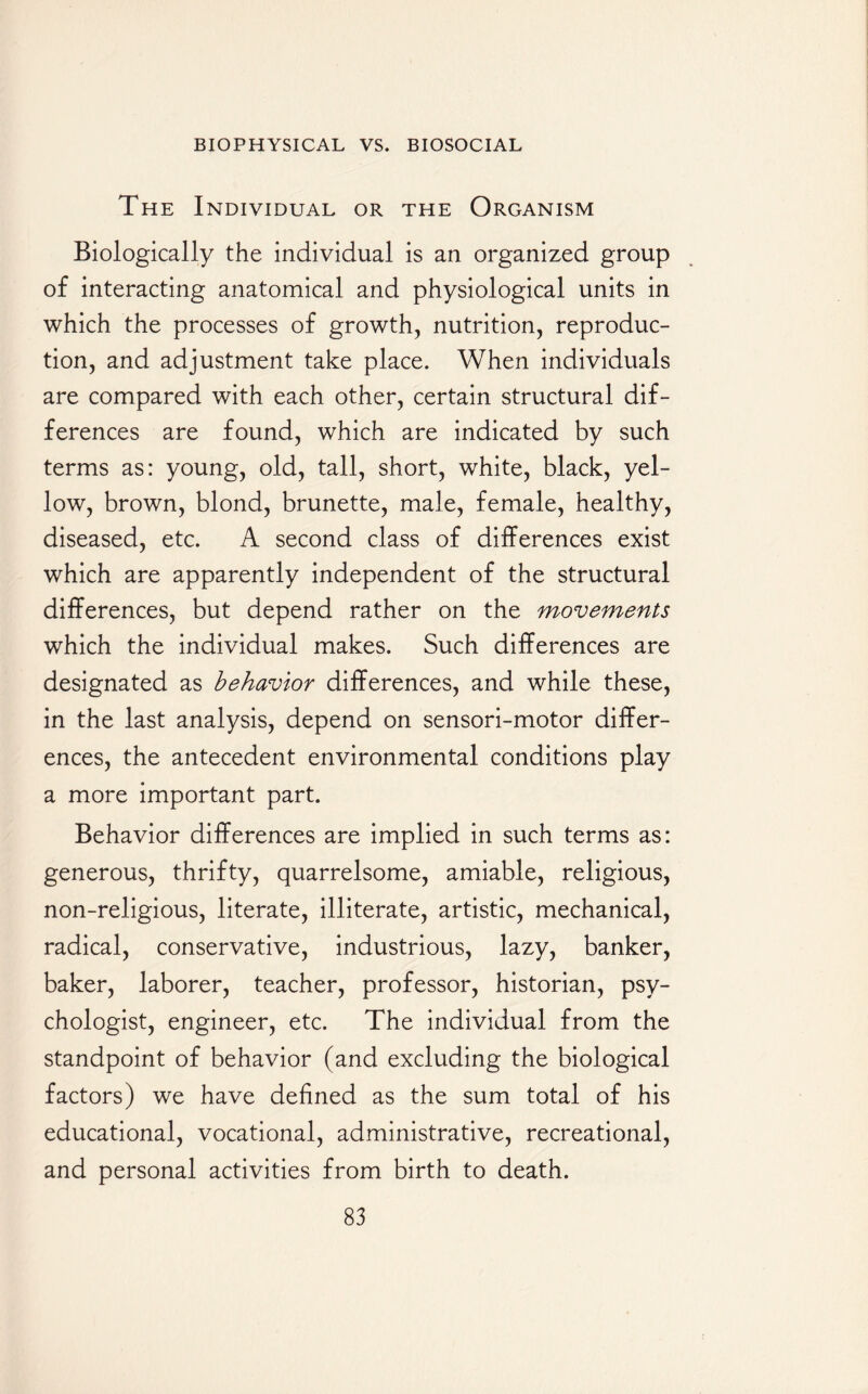 The Individual or the Organism Biologically the individual is an organized group of interacting anatomical and physiological units in which the processes of growth, nutrition, reproduc¬ tion, and adjustment take place. When individuals are compared with each other, certain structural dif¬ ferences are found, which are indicated by such terms as: young, old, tall, short, white, black, yel¬ low, brown, blond, brunette, male, female, healthy, diseased, etc. A second class of differences exist which are apparently independent of the structural differences, but depend rather on the movements which the individual makes. Such differences are designated as behavior differences, and while these, in the last analysis, depend on sensori-motor differ¬ ences, the antecedent environmental conditions play a more important part. Behavior differences are implied in such terms as: generous, thrifty, quarrelsome, amiable, religious, non-religious, literate, illiterate, artistic, mechanical, radical, conservative, industrious, lazy, banker, baker, laborer, teacher, professor, historian, psy¬ chologist, engineer, etc. The individual from the standpoint of behavior (and excluding the biological factors) we have defined as the sum total of his educational, vocational, administrative, recreational, and personal activities from birth to death.