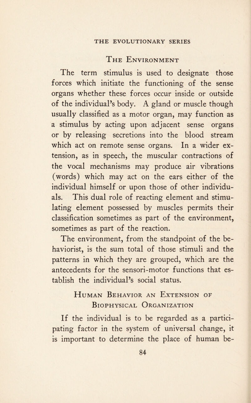 The Environment The term stimulus is used to designate those forces which initiate the functioning of the sense organs whether these forces occur inside or outside of the individual’s body. A gland or muscle though usually classified as a motor organ, may function as a stimulus by acting upon adjacent sense organs or by releasing secretions into the blood stream which act on remote sense organs. In a wider ex¬ tension, as in speech, the muscular contractions of the vocal mechanisms may produce air vibrations (words) which may act on the ears either of the individual himself or upon those of other individu¬ als. This dual role of reacting element and stimu¬ lating element possessed by muscles permits their classification sometimes as part of the environment, sometimes as part of the reaction. The environment, from the standpoint of the be- haviorist, is the sum total of those stimuli and the patterns in which they are grouped, which are the antecedents for the sensori-motor functions that es¬ tablish the individual’s social status. Human Behavior an Extension of Biophysical Organization If the individual is to be regarded as a partici¬ pating factor in the system of universal change, it is important to determine the place of human be-