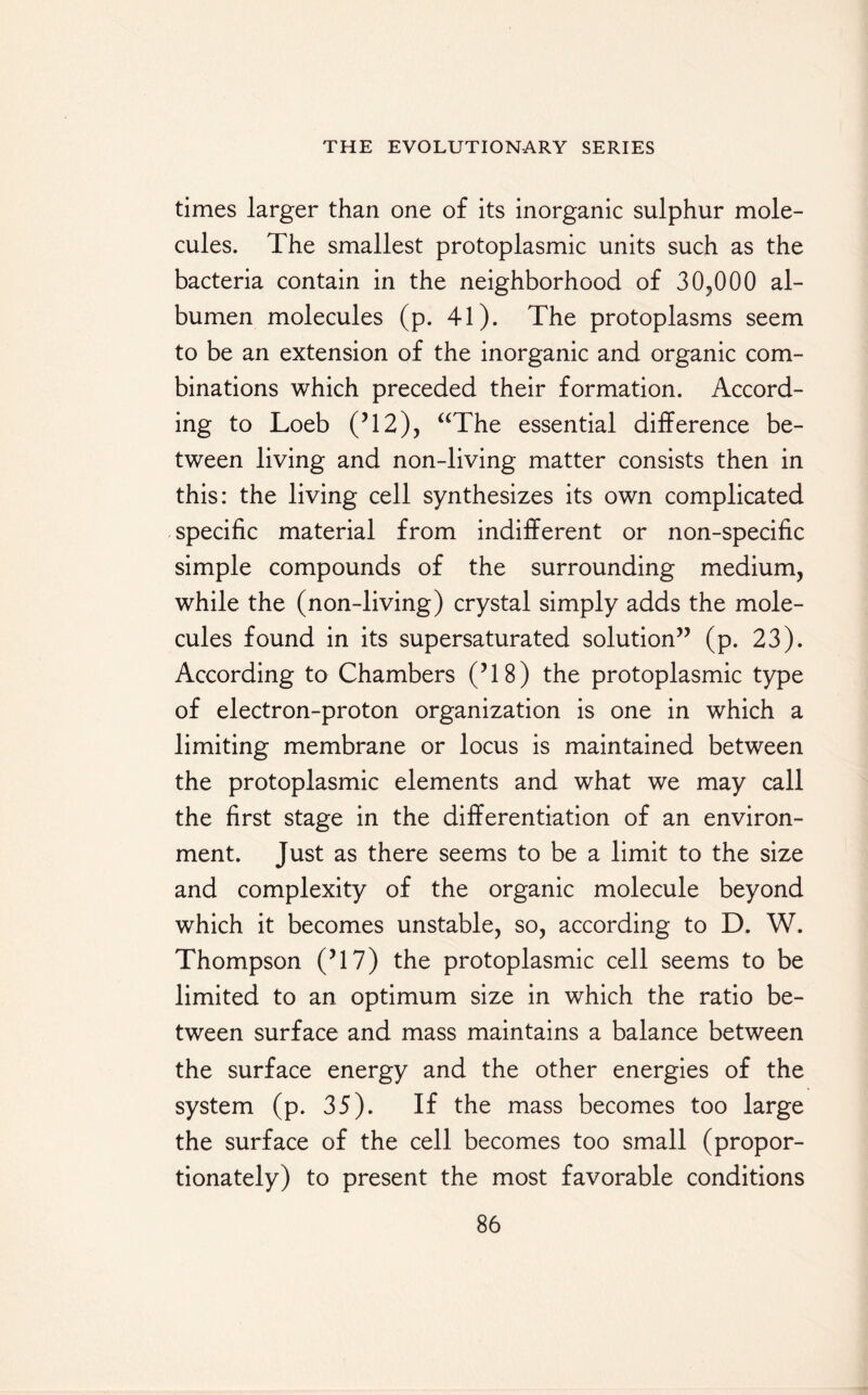 times larger than one of its inorganic sulphur mole¬ cules. The smallest protoplasmic units such as the bacteria contain in the neighborhood of 30,000 al¬ bumen molecules (p. 41). The protoplasms seem to be an extension of the inorganic and organic com¬ binations which preceded their formation. Accord¬ ing to Loeb (?12), “The essential difference be¬ tween living and non-living matter consists then in this: the living cell synthesizes its own complicated specific material from indifferent or non-specific simple compounds of the surrounding medium, while the (non-living) crystal simply adds the mole¬ cules found in its supersaturated solution” (p. 23). According to Chambers (’18) the protoplasmic type of electron-proton organization is one in which a limiting membrane or locus is maintained between the protoplasmic elements and what we may call the first stage in the differentiation of an environ¬ ment. Just as there seems to be a limit to the size and complexity of the organic molecule beyond which it becomes unstable, so, according to D. W. Thompson (J17) the protoplasmic cell seems to be limited to an optimum size in which the ratio be¬ tween surface and mass maintains a balance between the surface energy and the other energies of the system (p. 35). If the mass becomes too large the surface of the cell becomes too small (propor¬ tionately) to present the most favorable conditions