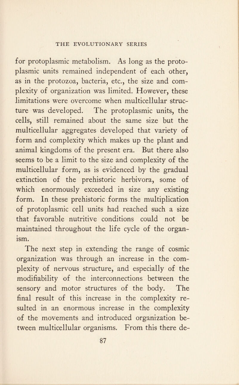 for protoplasmic metabolism. As long as the proto¬ plasmic units remained independent of each other, as in the protozoa, bacteria, etc., the size and com¬ plexity of organization was limited. However, these limitations were overcome when multicellular struc¬ ture was developed. The protoplasmic units, the cells, still remained about the same size but the multicellular aggregates developed that variety of form and complexity which makes up the plant and animal kingdoms of the present era. But there also seems to be a limit to the size and complexity of the multicellular form, as is evidenced by the gradual extinction of the prehistoric herbivora, some of which enormously exceeded in size any existing form. In these prehistoric forms the multiplication of protoplasmic cell units had reached such a size that favorable nutritive conditions could not be maintained throughout the life cycle of the organ¬ ism. The next step in extending the range of cosmic organization was through an increase in the com¬ plexity of nervous structure, and especially of the modifiability of the interconnections between the sensory and motor structures of the body. The final result of this increase in the complexity re¬ sulted in an enormous increase in the complexity of the movements and introduced organization be¬ tween multicellular organisms. From this there de-