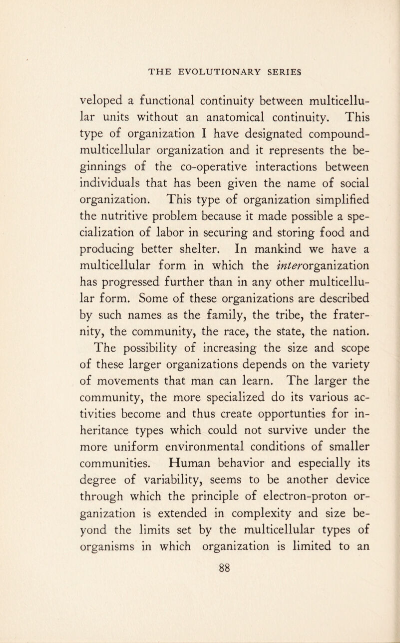 veloped a functional continuity between multicellu¬ lar units without an anatomical continuity. This type of organization I have designated compound- multicellular organization and it represents the be¬ ginnings of the co-operative interactions between individuals that has been given the name of social organization. This type of organization simplified the nutritive problem because it made possible a spe¬ cialization of labor in securing and storing food and producing better shelter. In mankind we have a multicellular form in which the /^/^organization has progressed further than in any other multicellu¬ lar form. Some of these organizations are described by such names as the family, the tribe, the frater¬ nity, the community, the race, the state, the nation. The possibility of increasing the size and scope of these larger organizations depends on the variety of movements that man can learn. The larger the community, the more specialized do its various ac¬ tivities become and thus create opportunties for in¬ heritance types which could not survive under the more uniform environmental conditions of smaller communities. Human behavior and especially its degree of variability, seems to be another device through which the principle of electron-proton or¬ ganization is extended in complexity and size be¬ yond the limits set by the multicellular types of organisms in which organization is limited to an