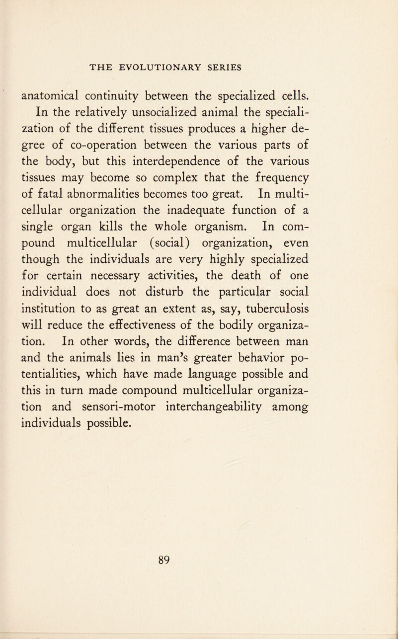 anatomical continuity between the specialized cells. In the relatively unsocialized animal the speciali¬ zation of the different tissues produces a higher de¬ gree of co-operation between the various parts of the body, but this interdependence of the various tissues may become so complex that the frequency of fatal abnormalities becomes too great. In multi¬ cellular organization the inadequate function of a single organ kills the whole organism. In com¬ pound multicellular (social) organization, even though the individuals are very highly specialized for certain necessary activities, the death of one individual does not disturb the particular social institution to as great an extent as, say, tuberculosis will reduce the effectiveness of the bodily organiza¬ tion. In other words, the difference between man and the animals lies in man’s greater behavior po¬ tentialities, which have made language possible and this in turn made compound multicellular organiza¬ tion and sensori-motor interchangeability among individuals possible.