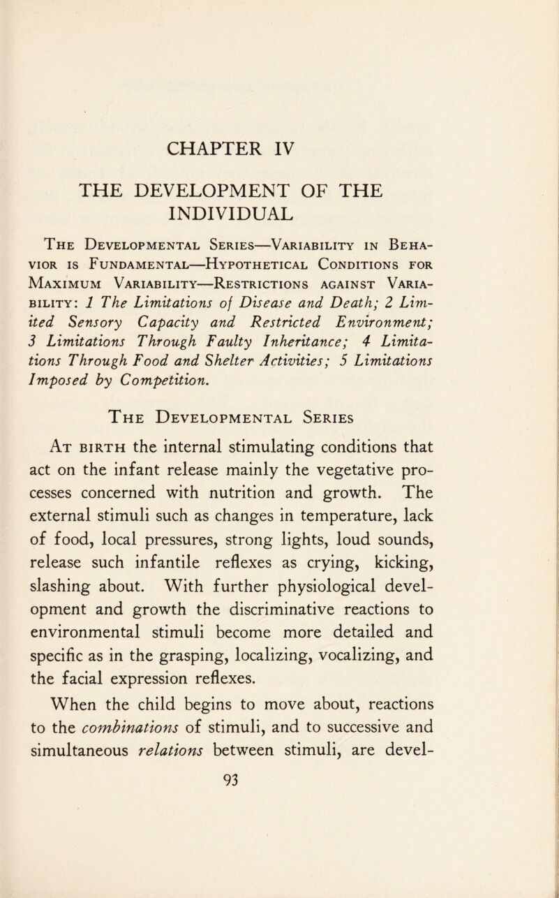 CHAPTER IV THE DEVELOPMENT OF THE INDIVIDUAL The Developmental Series—Variability in Beha¬ vior is Fundamental—Hypothetical Conditions for Maximum Variability—Restrictions against Varia¬ bility: 1 The Limitations of Disease and Death; 2 Lim¬ ited Sensory Capacity and Restricted Environment; 3 Limitations Through Faulty Inheritance; 4 Limita¬ tions Through Food and Shelter Activities; 5 Limitations Imposed by Competition. The Developmental Series At birth the internal stimulating conditions that act on the infant release mainly the vegetative pro¬ cesses concerned with nutrition and growth. The external stimuli such as changes in temperature, lack of food, local pressures, strong lights, loud sounds, release such infantile reflexes as crying, kicking, slashing about. With further physiological devel¬ opment and growth the discriminative reactions to environmental stimuli become more detailed and specific as in the grasping, localizing, vocalizing, and the facial expression reflexes. When the child begins to move about, reactions to the combinations of stimuli, and to successive and simultaneous relations between stimuli, are devel-