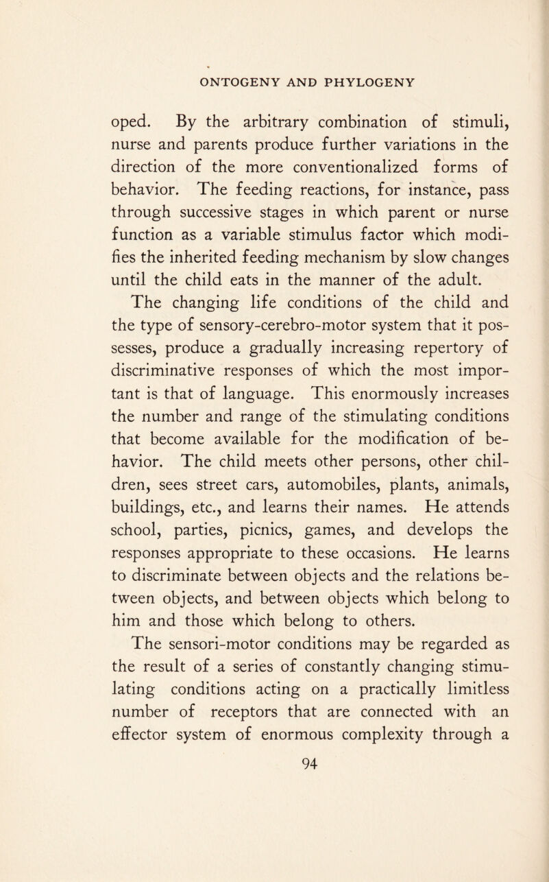 oped. By the arbitrary combination of stimuli, nurse and parents produce further variations in the direction of the more conventionalized forms of behavior. The feeding reactions, for instance, pass through successive stages in which parent or nurse function as a variable stimulus factor which modi¬ fies the inherited feeding mechanism by slow changes until the child eats in the manner of the adult. The changing life conditions of the child and the type of sensory-cerebro-motor system that it pos¬ sesses, produce a gradually increasing repertory of discriminative responses of which the most impor¬ tant is that of language. This enormously increases the number and range of the stimulating conditions that become available for the modification of be¬ havior. The child meets other persons, other chil¬ dren, sees street cars, automobiles, plants, animals, buildings, etc., and learns their names. He attends school, parties, picnics, games, and develops the responses appropriate to these occasions. He learns to discriminate between objects and the relations be¬ tween objects, and between objects which belong to him and those which belong to others. The sensori-motor conditions may be regarded as the result of a series of constantly changing stimu¬ lating conditions acting on a practically limitless number of receptors that are connected with an effector system of enormous complexity through a